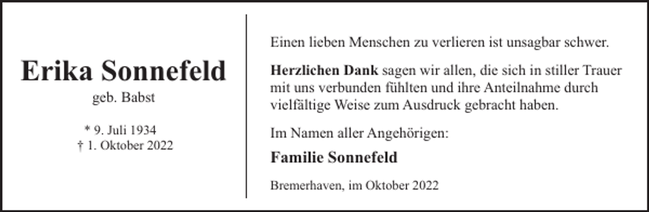 <p>Einen lieben Menschen zu verlieren ist unsagbar schwer.</p><p>Erika Sonnefeld<br />geb. Babst</p><p>* 9. Juli 1934<br />† 1. Oktober 2022</p><p>Herzlichen Dank sagen wir allen, die sich in stiller Trauer<br />mit uns verbunden fühlten und ihre Anteilnahme durch<br />vielfältige Weise zum Ausdruck gebracht haben.<br />Im Namen aller Angehörigen:</p><p>Familie Sonnefeld<br />Bremerhaven, im Oktober 2022</p>