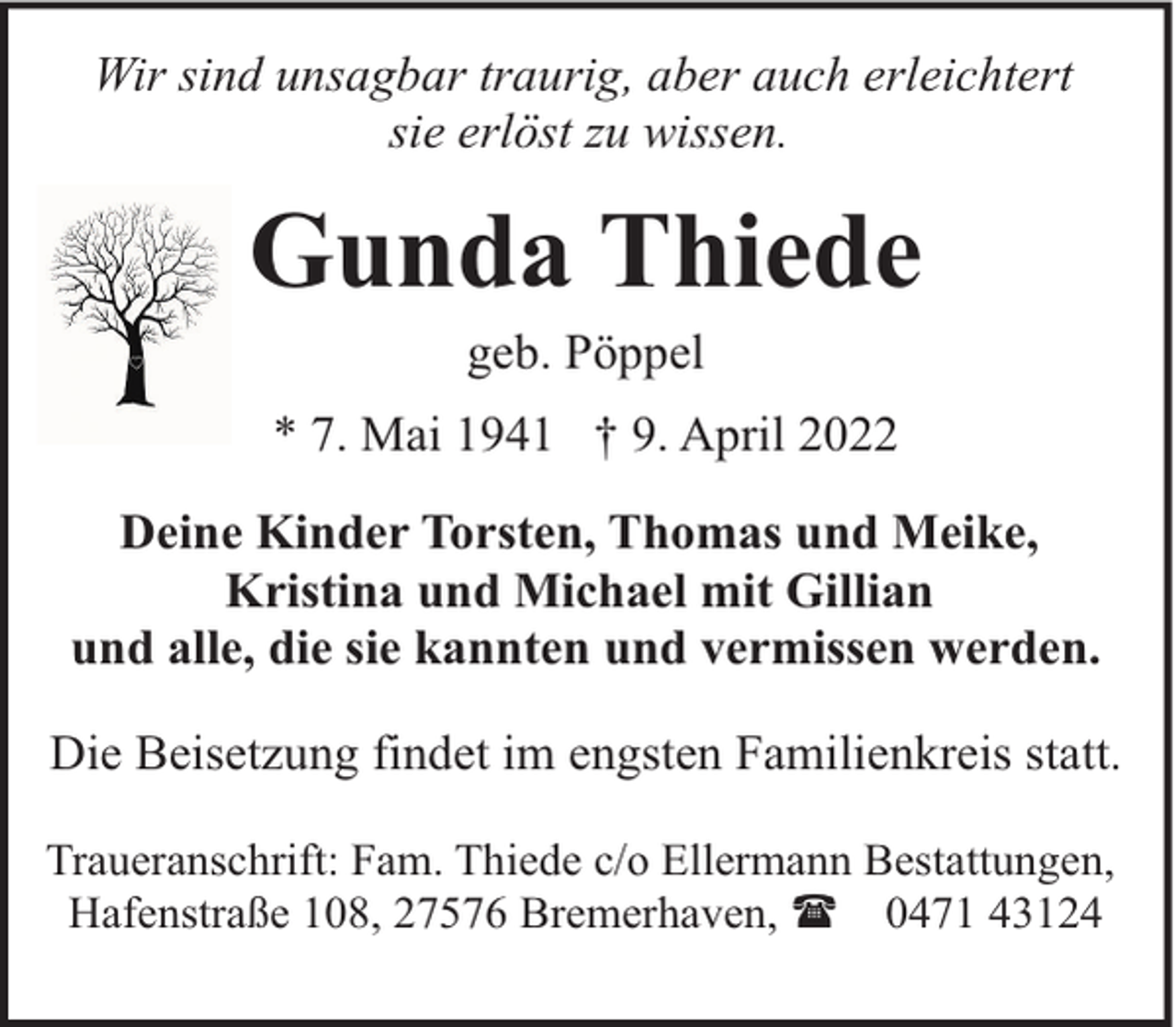 <p>Wir sind unsagbar traurig, aber auch erleichtert<br />sie erlöst zu wissen.</p><p>Gunda Thiede<br />geb. Pöppel</p><p>* 7. Mai 1941 † 9. April 2022<br />Deine Kinder Torsten, Thomas und Meike,<br />Kristina und Michael mit Gillian<br />und alle, die sie kannten und vermissen werden.<br />Die Beisetzung findet im engsten Familienkreis statt.<br />Traueranschrift: Fam. Thiede c/o Ellermann Bestattungen,<br />Hafenstraße 108, 27576 Bremerhaven, ( 0471 43124</p>