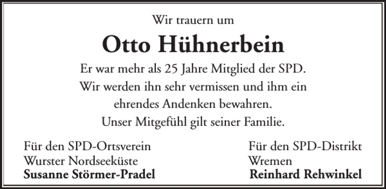 <p>Wir trauern um</p><p>Otto Hühnerbein</p><p>Er war mehr als 25 Jahre Mitglied der SPD.<br />Wir werden ihn sehr vermissen und ihm ein<br />ehrendes Andenken bewahren.<br />Unser Mitgefühl gilt seiner Familie.<br />Für den SPD-Ortsverein<br />Wurster Nordseeküste<br />Susanne Störmer-Pradel</p><p>Für den SPD-Distrikt<br />Wremen<br />Reinhard Rehwinkel</p>