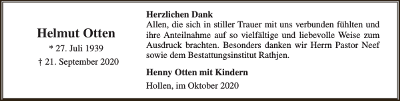 <p>Helmut Otten<br />* 27. Juli 1939<br />† 21. September 2020</p><p>Herzlichen Dank<br />Allen, die sich in stiller Trauer mit uns verbunden fühlten und<br />ihre Anteilnahme auf so vielfältige und liebevolle Weise zum<br />Ausdruck brachten. Besonders danken wir Herrn Pastor Neef<br />sowie dem Bestattungsinstitut Rathjen.<br />Henny Otten mit Kindern<br />Hollen, im Oktober 2020</p>