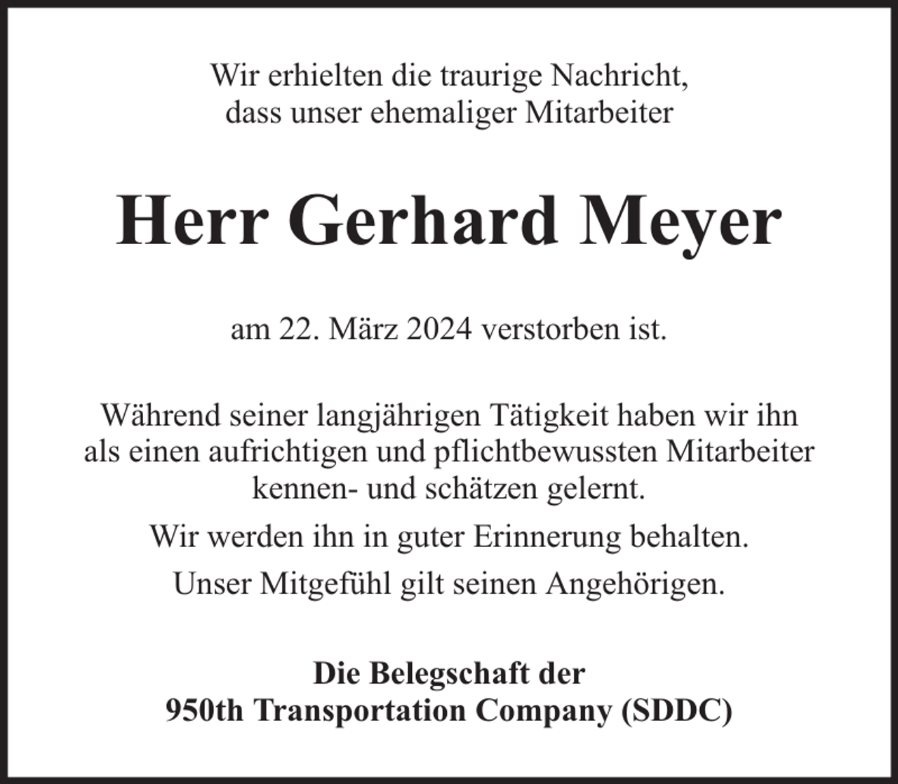<p>Wir erhielten die traurige Nachricht,<br />dass unser ehemaliger Mitarbeiter</p><p>Herr Gerhard Meyer<br />am 22. März 2024 verstorben ist.<br />Während seiner langjährigen Tätigkeit haben wir ihn<br />als einen aufrichtigen und pflichtbewussten Mitarbeiter<br />kennen- und schätzen gelernt.<br />Wir werden ihn in guter Erinnerung behalten.<br />Unser Mitgefühl gilt seinen Angehörigen.<br />Die Belegschaft der<br />950th Transportation Company (SDDC)</p>