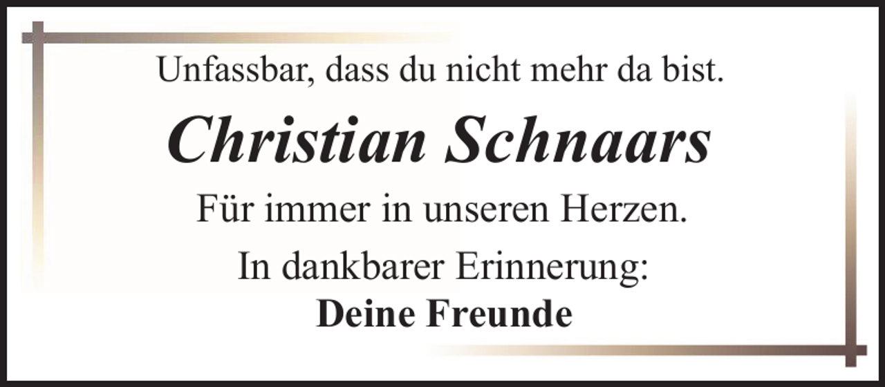 <p>Unfassbar, dass du nicht mehr da bist.</p><p>Christian Schnaars<br />Für immer in unseren Herzen.<br />In dankbarer Erinnerung:<br />Deine Freunde</p>