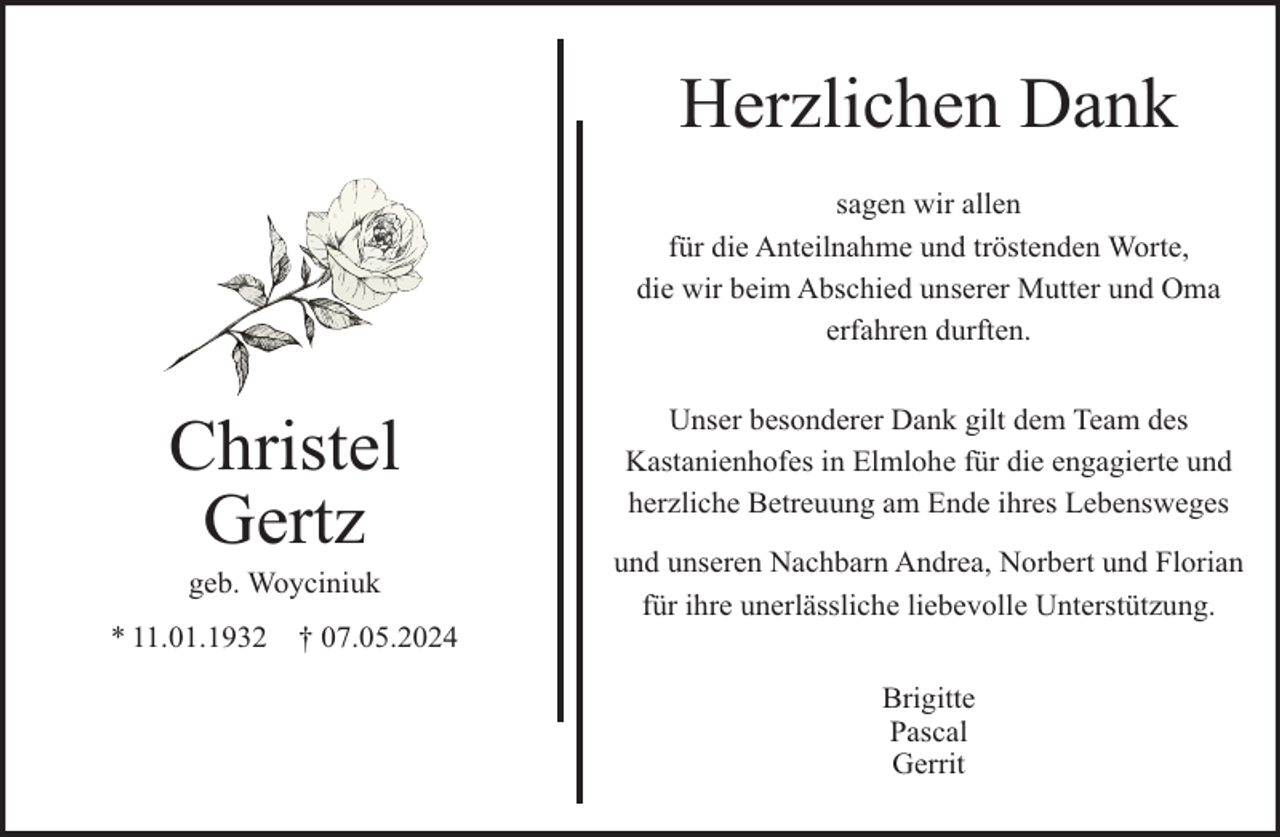 <p>Herzlichen Dank<br />sagen wir allen<br />für die Anteilnahme und tröstenden Worte,<br />die wir beim Abschied unserer Mutter und Oma<br />erfahren durften.</p><p>Christel<br />Gertz<br />geb. Woyciniuk</p><p>* 11.01.1932</p><p>† 07.05.2024</p><p>Unser besonderer Dank gilt dem Team des<br />Kastanienhofes in Elmlohe für die engagierte und<br />herzliche Betreuung am Ende ihres Lebensweges<br />und unseren Nachbarn Andrea, Norbert und Florian<br />für ihre unerlässliche liebevolle Unterstützung.<br />Brigitte<br />Pascal<br />Gerrit</p>