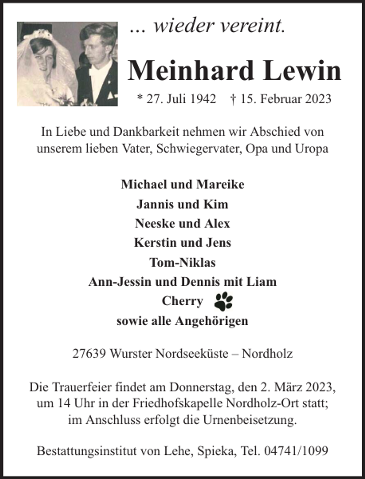 <p>… wieder vereint.</p><p>Meinhard Lewin<br />* 27. Juli 1942 † 15. Februar 2023</p><p>In Liebe und Dankbarkeit nehmen wir Abschied von<br />unserem lieben Vater, Schwiegervater, Opa und Uropa<br />Michael und Mareike<br />Jannis und Kim<br />Neeske und Alex<br />Kerstin und Jens<br />Tom-Niklas<br />Ann-Jessin und Dennis mit Liam<br />Cherry<br />sowie alle Angehörigen<br />27639 Wurster Nordseeküste – Nordholz<br />Die Trauerfeier findet am Donnerstag, den 2. März 2023,<br />um 14 Uhr in der Friedhofskapelle Nordholz-Ort statt;<br />im Anschluss erfolgt die Urnenbeisetzung.<br />Bestattungsinstitut von Lehe, Spieka, Tel. 04741/1099</p>