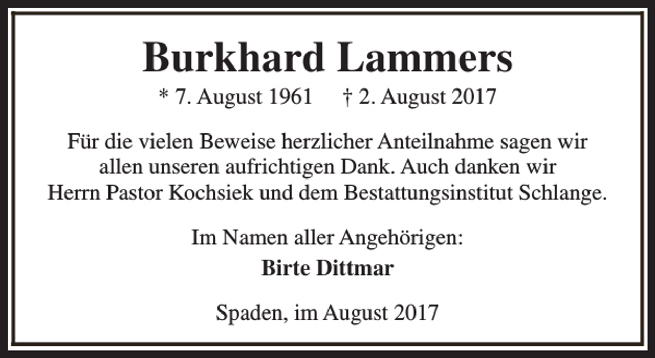 <p>Burkhard Lammers<br />* 7. August 1961</p><p>† 2. August 2017</p><p>Für die vielen Beweise herzlicher Anteilnahme sagen wir<br />allen unseren aufrichtigen Dank. Auch danken wir<br />Herrn Pastor Kochsiek und dem Bestattungsinstitut Schlange.<br />Im Namen aller Angehörigen:<br />Birte Dittmar<br />Spaden, im August 2017</p>