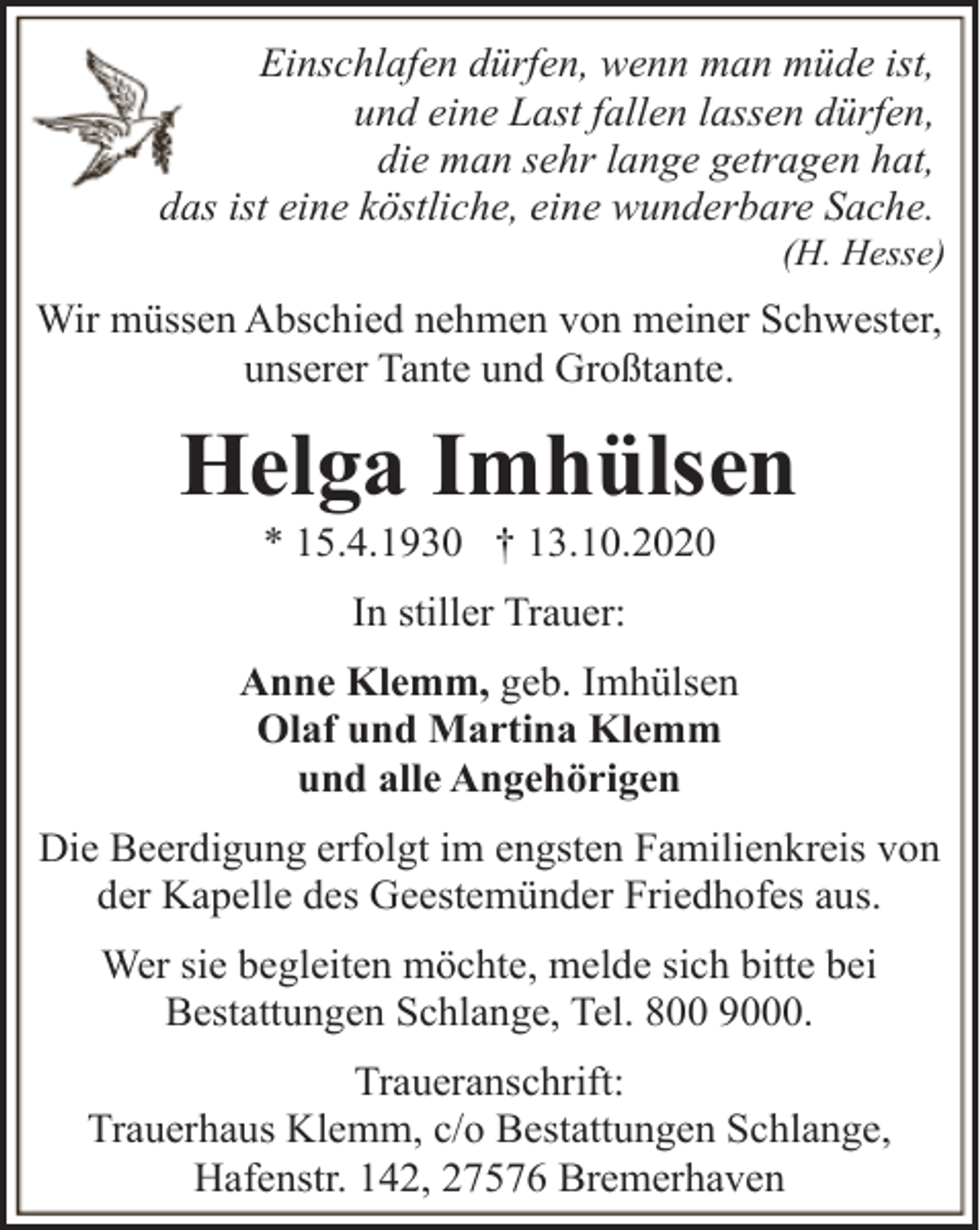 <p>Einschlafen dürfen, wenn man müde ist,<br />und eine Last fallen lassen dürfen,<br />die man sehr lange getragen hat,<br />das ist eine köstliche, eine wunderbare Sache.</p><p>(H. Hesse)</p><p>Wir müssen Abschied nehmen von meiner Schwester,<br />unserer Tante und Großtante.</p><p>Helga Imhülsen<br />* 15.4.1930 † 13.10.2020<br />In stiller Trauer:<br />Anne Klemm, geb. Imhülsen<br />Olaf und Martina Klemm<br />und alle Angehörigen<br />Die Beerdigung erfolgt im engsten Familienkreis von<br />der Kapelle des Geestemünder Friedhofes aus.<br />Wer sie begleiten möchte, melde sich bitte bei<br />Bestattungen Schlange, Tel. 800 9000.<br />Traueranschrift:<br />Trauerhaus Klemm, c/o Bestattungen Schlange,<br />Hafenstr. 142, 27576 Bremerhaven</p>