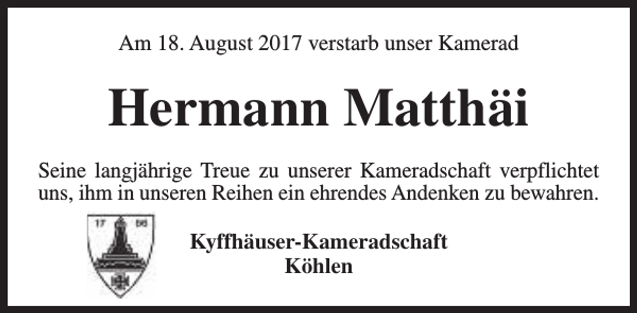 <p>Am 18. August 2017 verstarb unser Kamerad</p><p>Hermann Matthäi<br />Seine langjährige Treue zu unserer Kameradschaft verpflichtet<br />uns, ihm in unseren Reihen ein ehrendes Andenken zu bewahren.<br />Kyffhäuser-Kameradschaft<br />Köhlen</p>