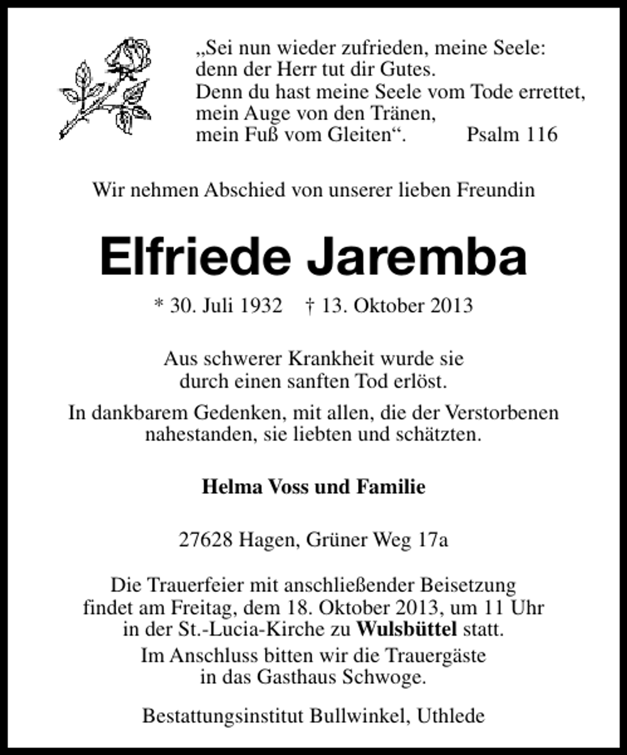 <p>„Sei nun wieder zufrieden, meine Seele:<br />denn der Herr tut dir Gutes.<br />Denn du hast meine Seele vom Tode errettet,<br />mein Auge von den Tränen,<br />mein Fuß vom Gleiten“.<br />Psalm 116<br />Wir nehmen Abschied von unserer lieben Freundin</p><p>Elfriede Jaremba<br />* 30. Juli 1932</p><p>† 13. Oktober 2013</p><p>Aus schwerer Krankheit wurde sie<br />durch einen sanften Tod erlöst.<br />In dankbarem Gedenken, mit allen, die der Verstorbenen<br />nahestanden, sie liebten und schätzten.<br />Helma Voss und Familie<br />27628 Hagen, Grüner Weg 17a<br />Die Trauerfeier mit anschließender Beisetzung<br />findet am Freitag, dem 18. Oktober 2013, um 11 Uhr<br />in der St.-Lucia-Kirche zu Wulsbüttel statt.<br />Im Anschluss bitten wir die Trauergäste<br />in das Gasthaus Schwoge.<br />Bestattungsinstitut Bullwinkel, Uthlede</p>