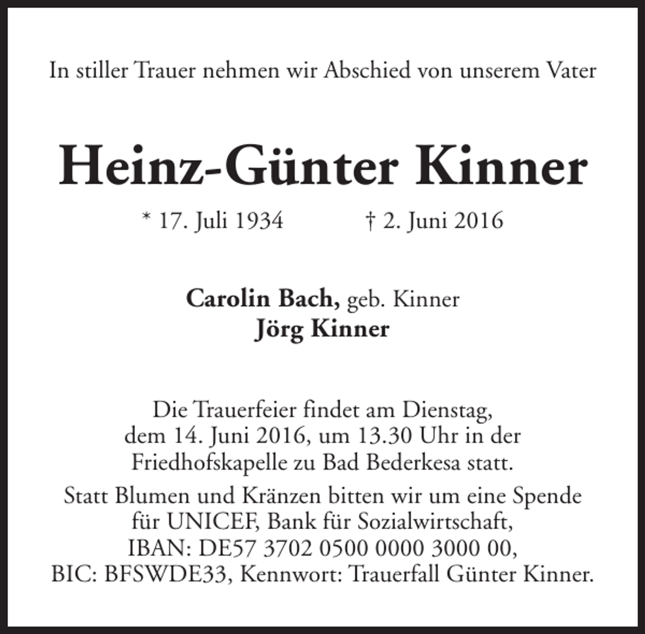 <p>In stiller Trauer nehmen wir Abschied von unserem Vater</p><p>Heinz-Günter Kinner<br />* 17. Juli 1934</p><p>† 2. Juni 2016</p><p>Carolin Bach, geb. Kinner<br />Jörg Kinner<br />Die Trauerfeier findet am Dienstag,<br />dem 14. Juni 2016, um 13.30 Uhr in der<br />Friedhofskapelle zu Bad Bederkesa statt.<br />Statt Blumen und Kränzen bitten wir um eine Spende<br />für UNICEF, Bank für Sozialwirtschaft,<br />IBAN: DE57 3702 0500 30,<br />BIC: BFSWDE33, Kennwort: Trauerfall Günter Kinner.</p>