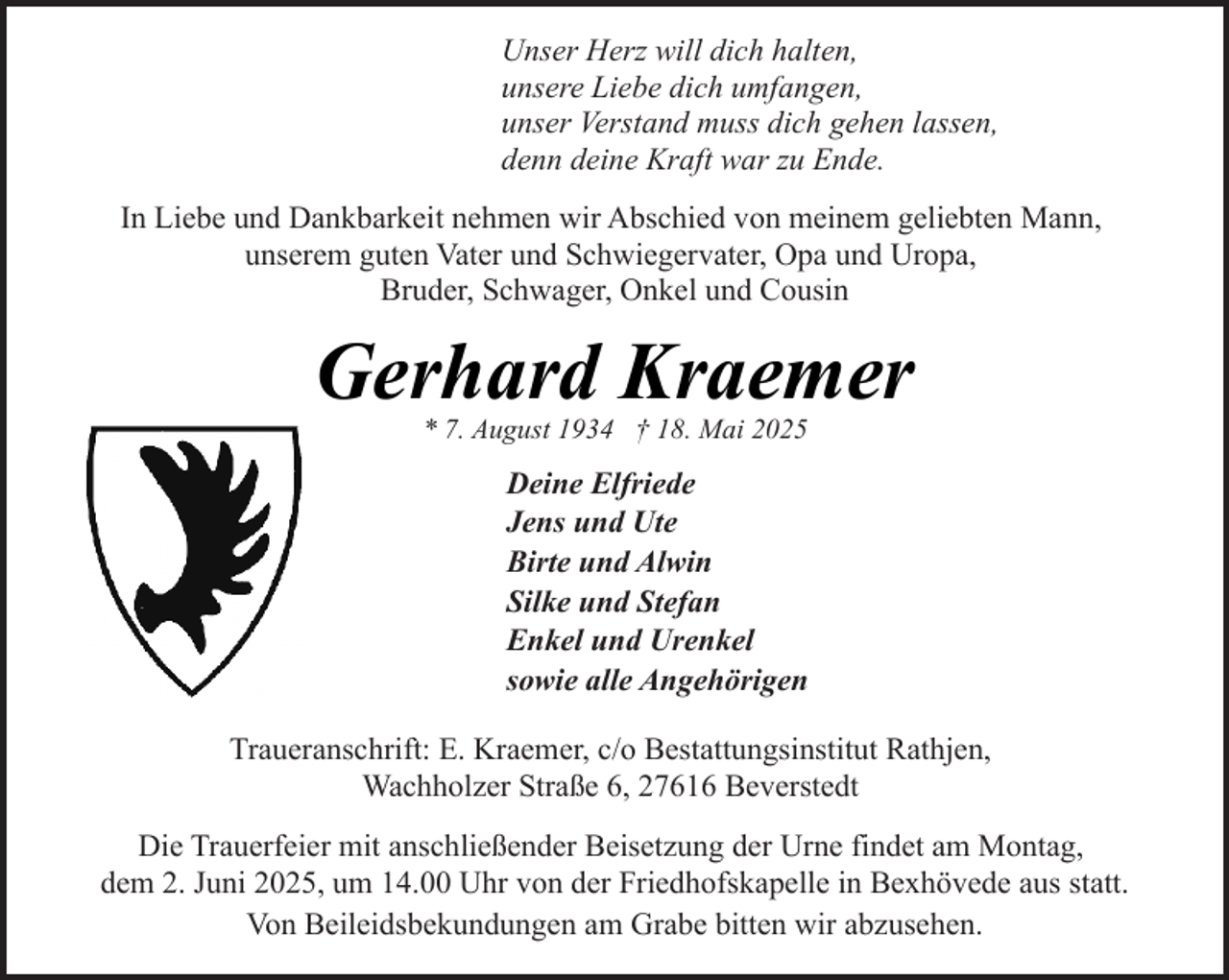 <p>Unser Herz will dich halten,<br />unsere Liebe dich umfangen,<br />unser Verstand muss dich gehen lassen,<br />denn deine Kraft war zu Ende.<br />In Liebe und Dankbarkeit nehmen wir Abschied von meinem geliebten Mann,<br />unserem guten Vater und Schwiegervater, Opa und Uropa,<br />Bruder, Schwager, Onkel und Cousin</p><p>Gerhard Kraemer<br />* 7. August 1934 † 18. Mai 2025</p><p>Deine Elfriede<br />Jens und Ute<br />Birte und Alwin<br />Silke und Stefan<br />Enkel und Urenkel<br />sowie alle Angehörigen<br />Traueranschrift: E. Kraemer, c/o Bestattungsinstitut Rathjen,<br />Wachholzer Straße 6, 27616 Beverstedt<br />Die Trauerfeier mit anschließender Beisetzung der Urne findet am Montag,<br />dem 2. Juni 2025, um 14.00 Uhr von der Friedhofskapelle in Bexhövede aus statt.<br />Von Beileidsbekundungen am Grabe bitten wir abzusehen.</p>