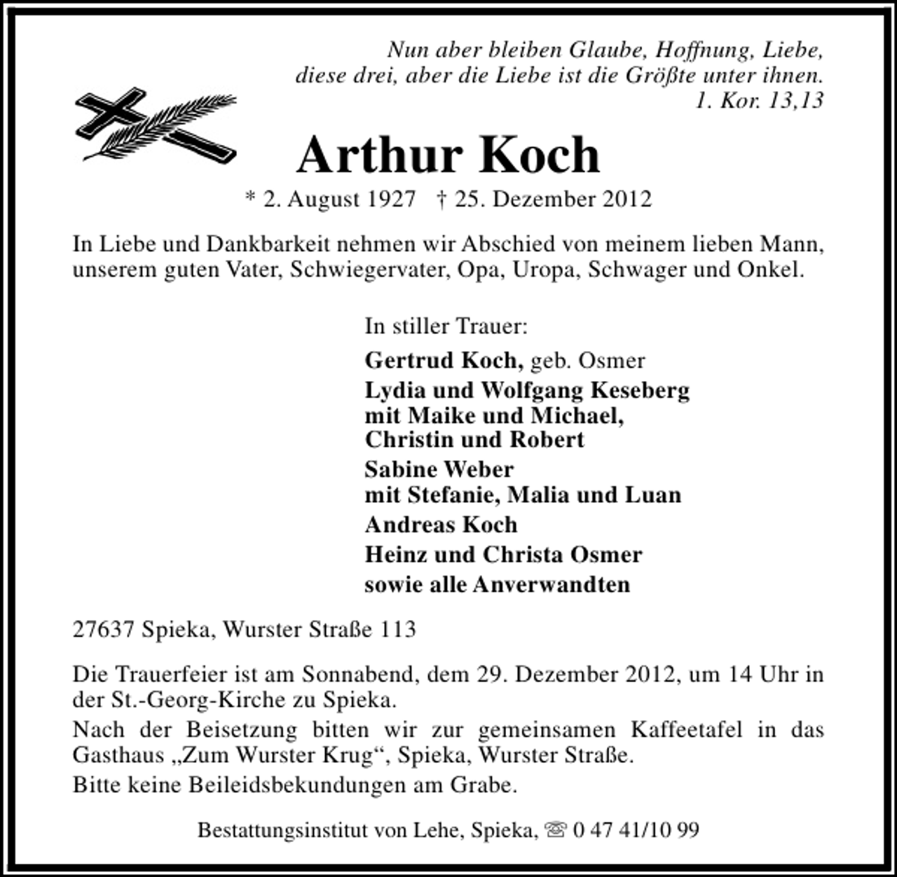 <p>Nun aber bleiben Glaube, Hoffnung, Liebe,<br />diese drei, aber die Liebe ist die Größte unter ihnen.<br />1. Kor. 13,13</p><p>Arthur Koch</p><p>* 2. August 1927 † 25. Dezember 2012<br />In Liebe und Dankbarkeit nehmen wir Abschied von meinem lieben Mann,<br />unserem guten Vater, Schwiegervater, Opa, Uropa, Schwager und Onkel.<br />In stiller Trauer:<br />Gertrud Koch, geb. Osmer<br />Lydia und Wolfgang Keseberg<br />mit Maike und Michael,<br />Christin und Robert<br />Sabine Weber<br />mit Stefanie, Malia und Luan<br />Andreas Koch<br />Heinz und Christa Osmer<br />sowie alle Anverwandten<br />27637 Spieka, Wurster Straße 113<br />Die Trauerfeier ist am Sonnabend, dem 29. Dezember 2012, um 14 Uhr in<br />der St.-Georg-Kirche zu Spieka.<br />Nach der Beisetzung bitten wir zur gemeinsamen Kaffeetafel in das<br />Gasthaus „Zum Wurster Krug“, Spieka, Wurster Straße.<br />Bitte keine Beileidsbekundungen am Grabe.<br />Bestattungsinstitut von Lehe, Spieka, s 0 47 41/10 99</p>