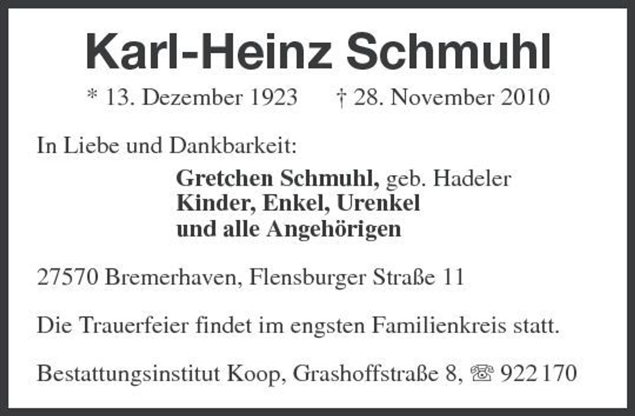 <p>Karl-Heinz Schmuhl<br />* 13. Dezember 1923 † 28. November 2010 In Liebe und Dankbarkeit: Gretchen Schmuhl, geb. Hadeler Kinder, Enkel, Urenkel und alle Angehörigen 27570 Bremerhaven, Flensburger Straße 11 Die Trauerfeier findet im engsten Familienkreis statt. Bestattungsinstitut Koop, Grashoffstraße 8, 922 170</p>