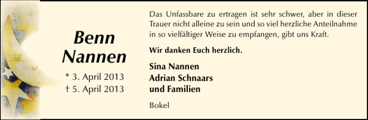 <p>Benn<br />Nannen<br />* 3. April 2013<br />† 5. April 2013</p><p>Das Unfassbare zu ertragen ist sehr schwer, aber in dieser<br />Trauer nicht alleine zu sein und so viel herzliche Anteilnahme<br />in so vielfältiger Weise zu empfangen, gibt uns Kraft.<br />Wir danken Euch herzlich.</p><p>Sina Nannen<br />Adrian Schnaars<br />und Familien<br />Bokel</p>