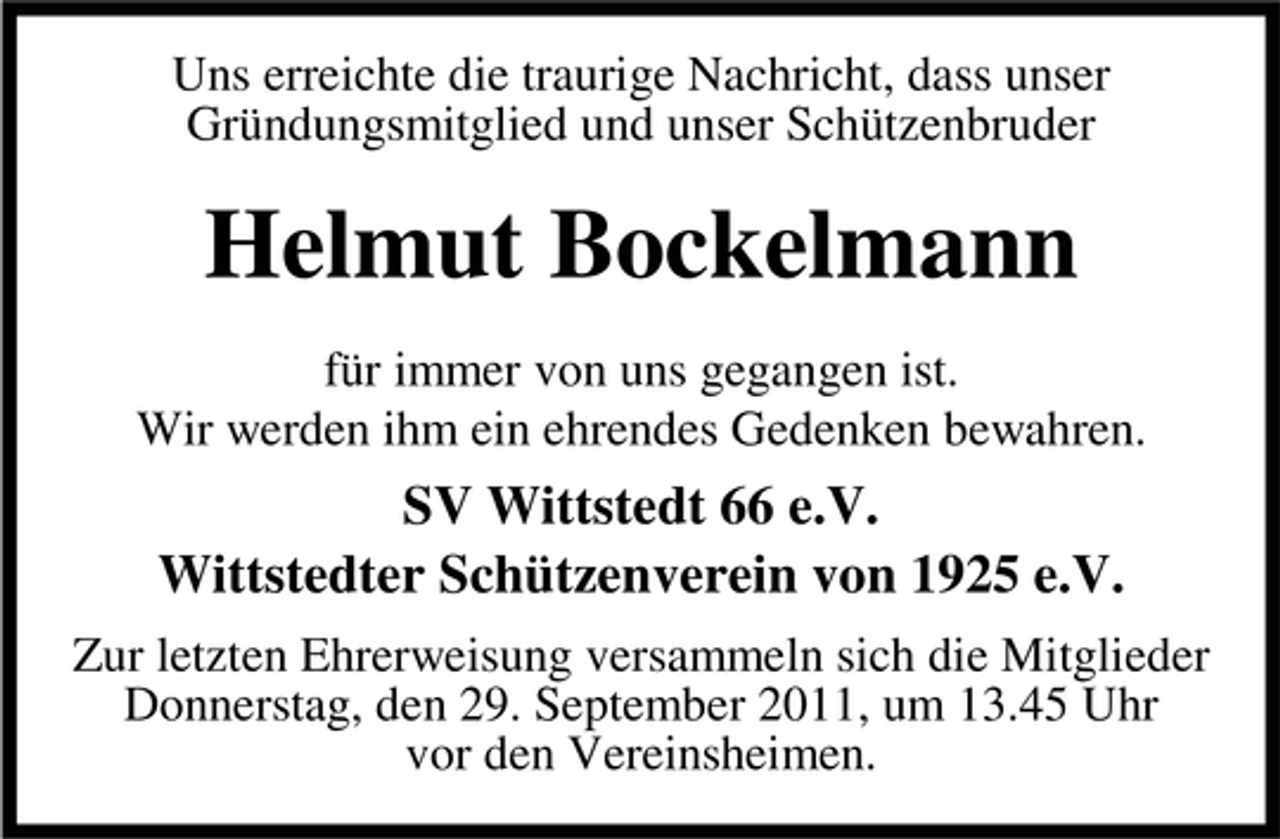 <p>Uns erreichte die traurige Nachricht, dass unser<br />Gründungsmitglied und unser Schützenbruder</p><p>Helmut Bockelmann<br />für immer von uns gegangen ist.<br />Wir werden ihm ein ehrendes Gedenken bewahren.</p><p>SV Wittstedt 66 e.V.<br />Wittstedter Schützenverein von 1925 e.V.<br />Zur letzten Ehrerweisung versammeln sich die Mitglieder<br />Donnerstag, den 29. September 2011, um 13.45 Uhr<br />vor den Vereinsheimen.</p>