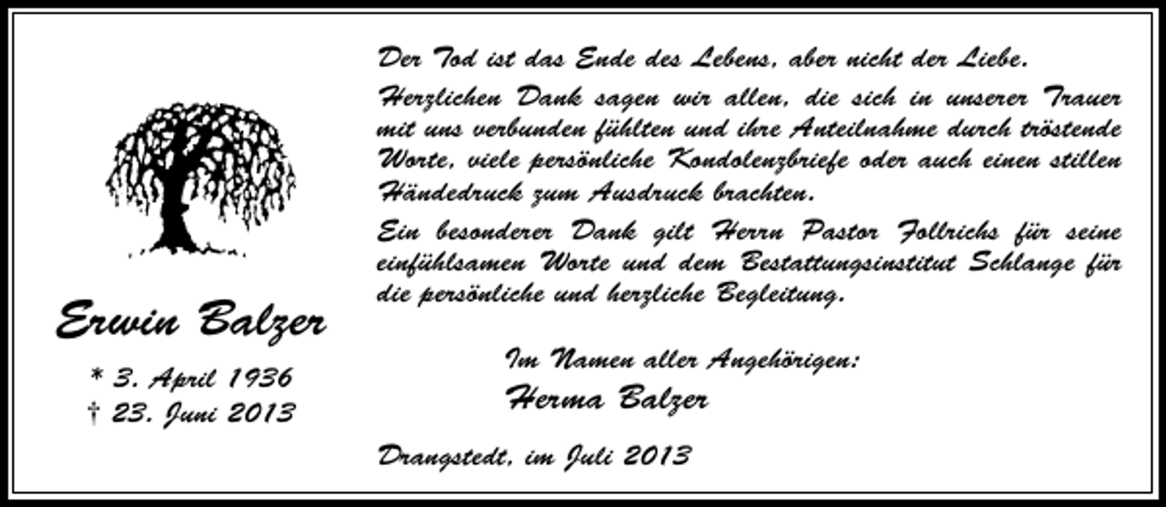 <p>Erwin Balzer<br />* 3. April 1936<br />† 23. Juni 2013</p><p>Der Tod ist das Ende des Lebens, aber nicht der Liebe.<br />Herzlichen Dank sagen wir allen, die sich in unserer Trauer<br />mit uns verbunden fühlten und ihre Anteilnahme durch tröstende<br />Worte, viele persönliche Kondolenzbriefe oder auch einen stillen<br />Händedruck zum Ausdruck brachten.<br />Ein besonderer Dank gilt Herrn Pastor Follrichs für seine<br />einfühlsamen Worte und dem Bestattungsinstitut Schlange für<br />die persönliche und herzliche Begleitung.<br />Im Namen aller Angehörigen:</p><p>Herma Balzer<br />Drangstedt, im Juli 2013</p>