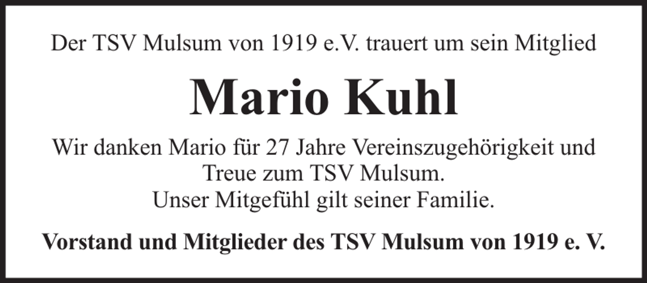 <p>Der TSV Mulsum von 1919 e.V. trauert um sein Mitglied</p><p>Mario Kuhl</p><p>Wir danken Mario für 27 Jahre Vereinszugehörigkeit und<br />Treue zum TSV Mulsum.<br />Unser Mitgefühl gilt seiner Familie.<br />Vorstand und Mitglieder des TSV Mulsum von 1919 e. V.</p>