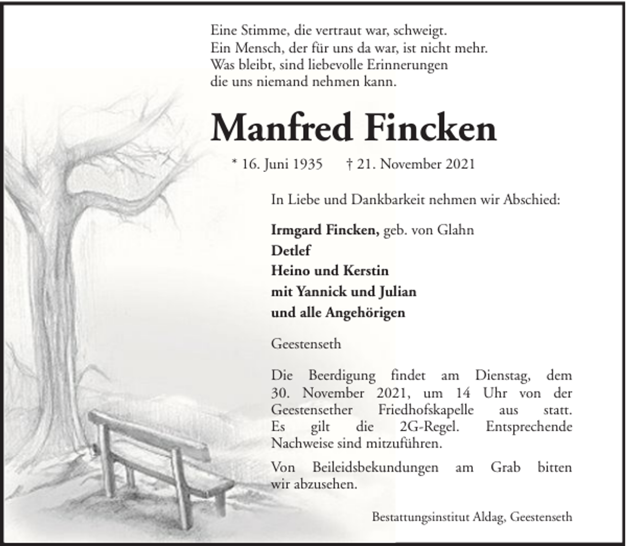 <p>Eine Stimme, die vertraut war, schweigt.<br />Ein Mensch, der für uns da war, ist nicht mehr.<br />Was bleibt, sind liebevolle Erinnerungen<br />die uns niemand nehmen kann.</p><p>Manfred Fincken<br />* 16. Juni 1935</p><p>† 21. November 2021</p><p>In Liebe und Dankbarkeit nehmen wir Abschied:<br />Irmgard Fincken, geb. von Glahn<br />Detlef<br />Heino und Kerstin<br />mit Yannick und Julian<br />und alle Angehörigen<br />Geestenseth<br />Die Beerdigung findet am Dienstag, dem<br />30. November 2021, um 14 Uhr von der<br />Geestensether<br />Friedhofskapelle<br />aus<br />statt.<br />Es<br />gilt<br />die<br />2G-Regel.<br />Entsprechende<br />Nachweise sind mitzuführen.<br />Von Beileidsbekundungen<br />wir abzusehen.</p><p>am</p><p>Grab</p><p>bitten</p><p>Bestattungsinstitut Aldag, Geestenseth</p>
