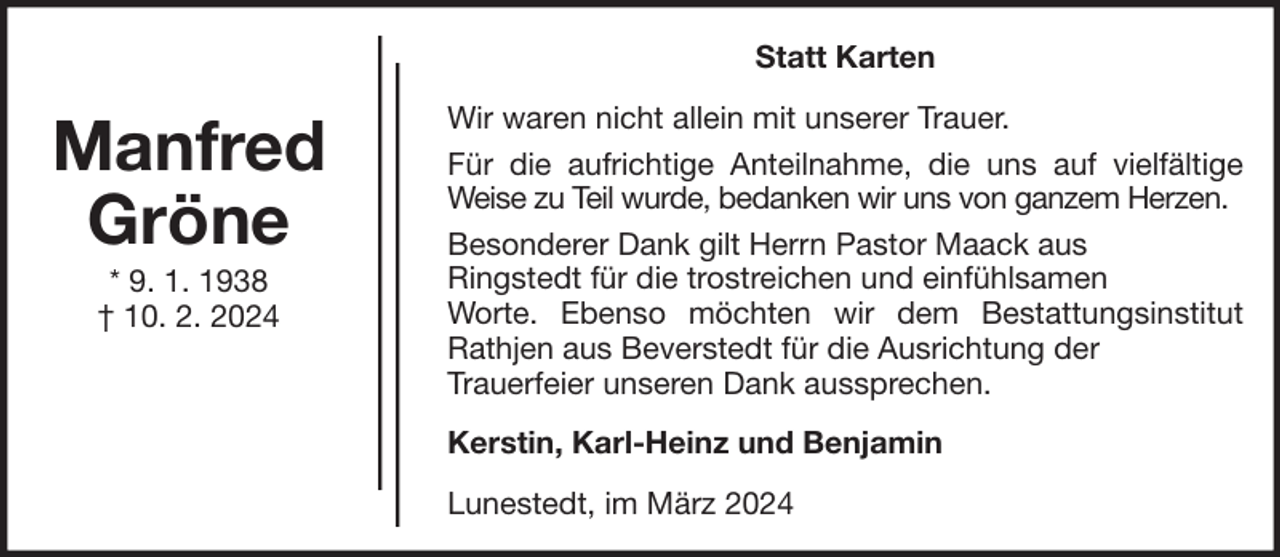 <p>Statt Karten</p><p>Manfred<br />Gröne<br />* 9. 1. 1938<br />† 10. 2. 2024</p><p>Wir waren nicht allein mit unserer Trauer.<br />Für die aufrichtige Anteilnahme, die uns auf vielfältige<br />Weise zu Teil wurde, bedanken wir uns von ganzem Herzen.<br />Besonderer Dank gilt Herrn Pastor Maack aus<br />Ringstedt für die trostreichen und einfühlsamen<br />Worte. Ebenso möchten wir dem Bestattungsinstitut<br />Rathjen aus Beverstedt für die Ausrichtung der<br />Trauerfeier unseren Dank aussprechen.<br />Kerstin, Karl-Heinz und Benjamin<br />Lunestedt, im März 2024</p>