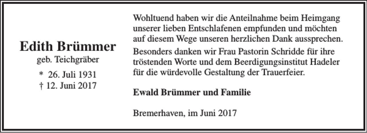 <p>Edith Brümmer<br />geb. Teichgräber<br />* 26. Juli 1931<br />† 12. Juni 2017</p><p>Wohltuend haben wir die Anteilnahme beim Heimgang<br />unserer lieben Entschlafenen empfunden und möchten<br />auf diesem Wege unseren herzlichen Dank aussprechen.<br />Besonders danken wir Frau Pastorin Schridde für ihre<br />tröstenden Worte und dem Beerdigungsinstitut Hadeler<br />für die würdevolle Gestaltung der Trauerfeier.<br />Ewald Brümmer und Familie<br />Bremerhaven, im Juni 2017</p>