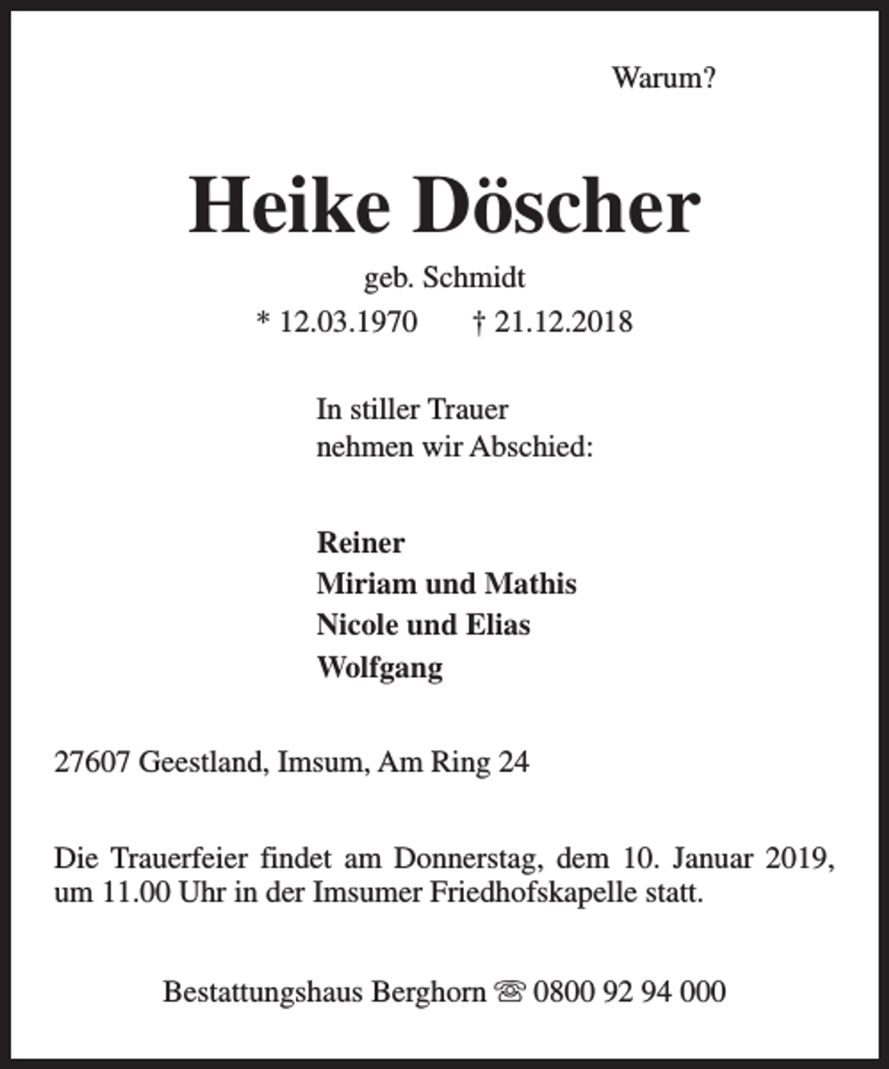 <p>Warum?</p><p>Heike Döscher<br />geb. Schmidt<br />* 12.03.1970<br />† 21.12.2018<br />In stiller Trauer<br />nehmen wir Abschied:<br />Reiner<br />Miriam und Mathis<br />Nicole und Elias<br />Wolfgang<br />27607 Geestland, Imsum, Am Ring 24<br />Die Trauerfeier findet am Donnerstag, dem 10. Januar 2019,<br />um 11.00 Uhr in der Imsumer Friedhofskapelle statt.<br />Bestattungshaus Berghorn s 0800 92 94 000</p>