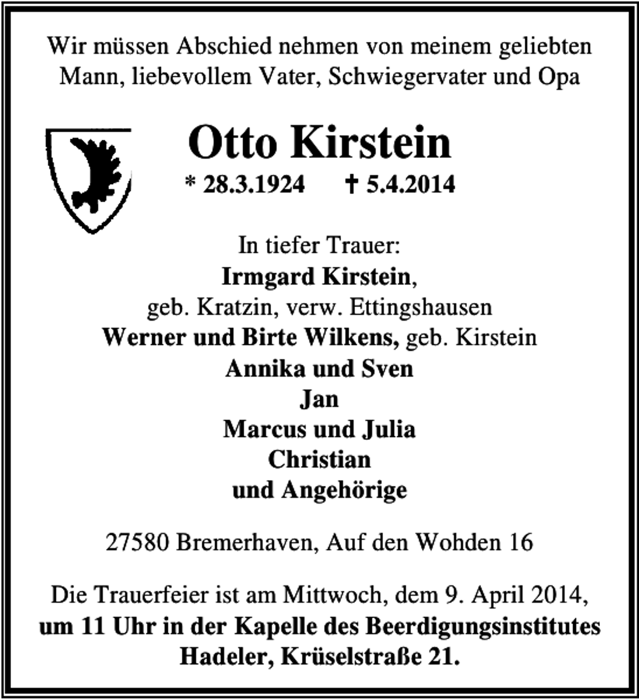 <p>Wir müssen Abschied nehmen von meinem geliebten<br />Mann, liebevollem Vater, Schwiegervater und Opa</p><p>Otto Kirstein</p><p>* 28.3.1924</p><p>5.4.2014</p><p>In tiefer Trauer:<br />Irmgard Kirstein,<br />geb. Kratzin, verw. Ettingshausen<br />Werner und Birte Wilkens, geb. Kirstein<br />Annika und Sven<br />Jan<br />Marcus und Julia<br />Christian<br />und Angehörige<br />27580 Bremerhaven, Auf den Wohden 16<br />Die Trauerfeier ist am Mittwoch, dem 9. April 2014,<br />um 11 Uhr in der Kapelle des Beerdigungsinstitutes<br />Hadeler, Krüselstraße 21.</p>