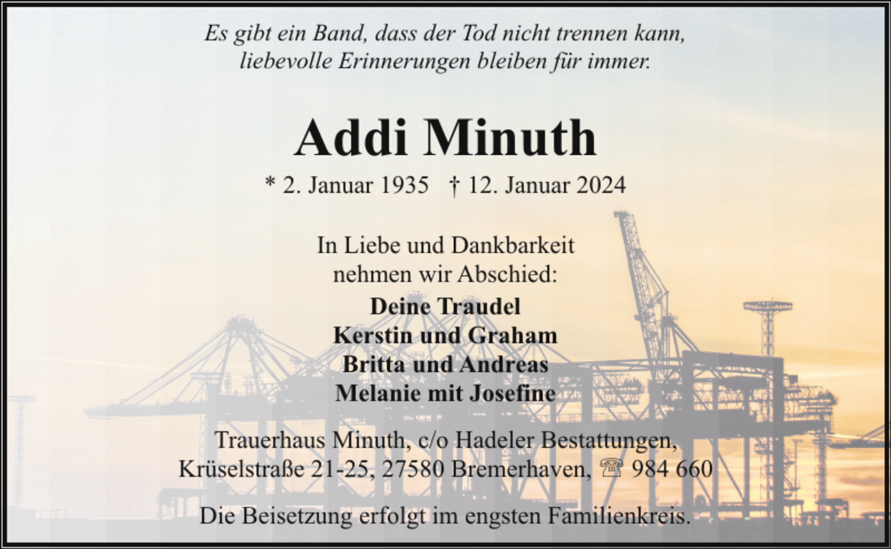 <p>Es gibt ein Band, dass der Tod nicht trennen kann,<br />liebevolle Erinnerungen bleiben für immer.</p><p>Addi Minuth</p><p>* 2. Januar 1935 † 12. Januar 2024<br />In Liebe und Dankbarkeit<br />nehmen wir Abschied:<br />Deine Traudel<br />Kerstin und Graham<br />Britta und Andreas<br />Melanie mit Josefine<br />Trauerhaus Minuth, c/o Hadeler Bestattungen,<br />Krüselstraße 21-25, 27580 Bremerhaven, ' 984 660<br />Die Beisetzung erfolgt im engsten Familienkreis.</p>
