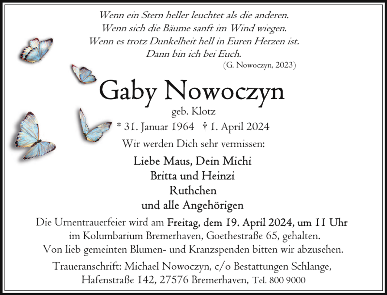 <p>Wenn ein Stern heller leuchtet als die anderen.<br />Wenn sich die Bäume sanft im Wind wiegen.<br />Wenn es trotz Dunkelheit hell in Euren Herzen ist.<br />Dann bin ich bei Euch.<br />(G. Nowoczyn, 2023)</p><p>geb. Klotz<br />* 31. Januar 1964 † 1. April 2024<br />Wir werden Dich sehr vermissen:</p><p>Die Urnentrauerfeier wird am<br />im Kolumbarium Bremerhaven, Goethestraße 65, gehalten.<br />Von lieb gemeinten Blumen- und Kranzspenden bitten wir abzusehen.<br />Traueranschrift: Michael Nowoczyn, c/o Bestattungen Schlange,<br />Hafenstraße 142, 27576 Bremerhaven, Tel. 800 9000</p>