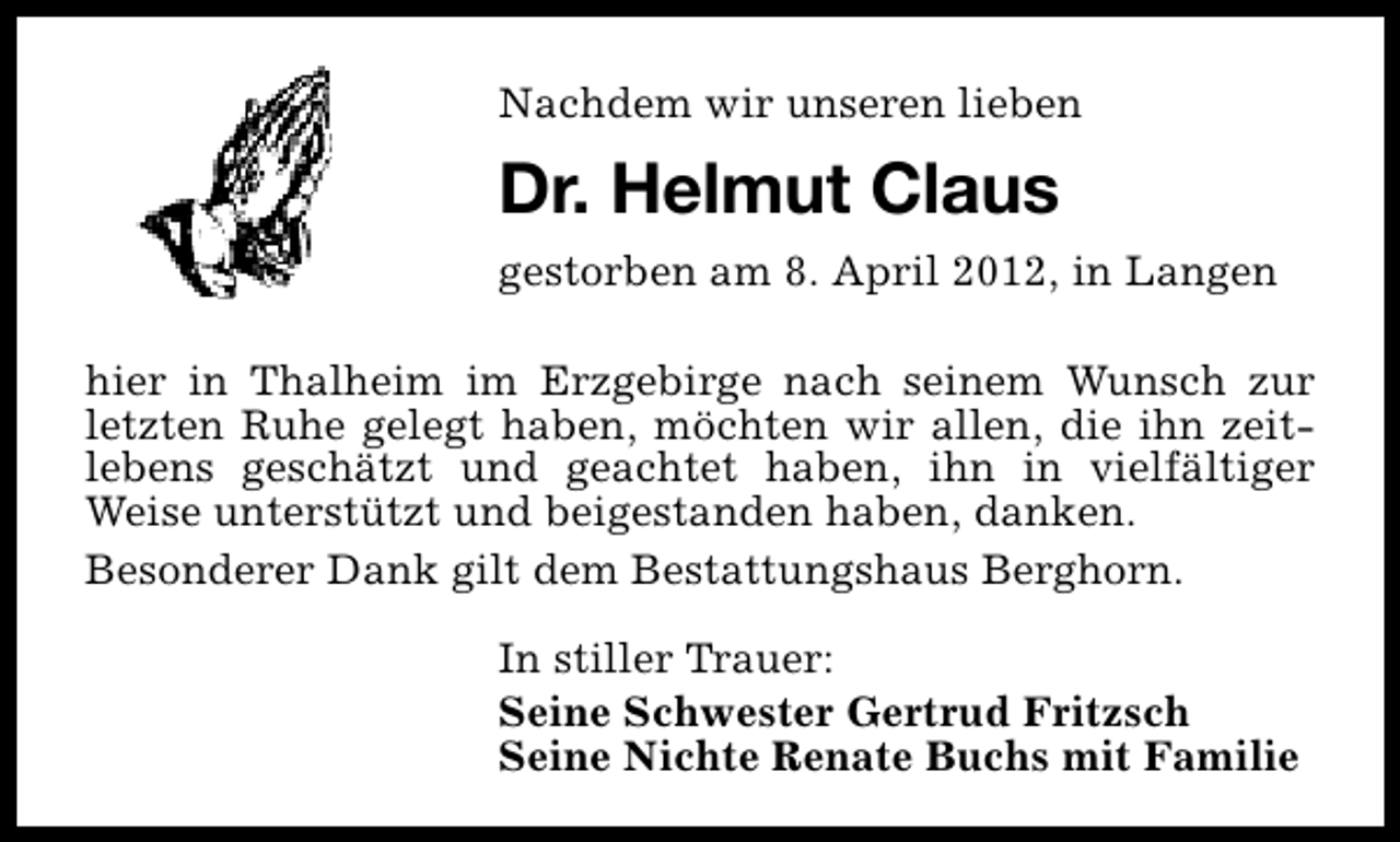 <p>Nachdem wir unseren lieben</p><p>Dr. Helmut Claus<br />gestorben am 8. April 2012, in Langen<br />hier in Thalheim im Erzgebirge nach seinem Wunsch zur<br />letzten Ruhe gelegt haben, möchten wir allen, die ihn zeitlebens geschätzt und geachtet haben, ihn in vielfältiger<br />Weise unterstützt und beigestanden haben, danken.<br />Besonderer Dank gilt dem Bestattungshaus Berghorn.<br />In stiller Trauer:<br />Seine Schwester Gertrud Fritzsch<br />Seine Nichte Renate Buchs mit Familie</p>