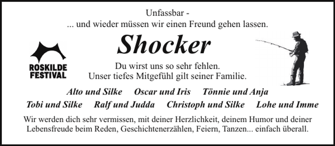 <p>Unfassbar ... und wieder müssen wir einen Freund gehen lassen.</p><p>Shocker</p><p>Du wirst uns so sehr fehlen.<br />Unser tiefes Mitgefühl gilt seiner Familie.<br />Alto und Silke Oscar und Iris Tönnie und Anja<br />Tobi und Silke Ralf und Judda Christoph und Silke Lohe und Imme<br />Wir werden dich sehr vermissen, mit deiner Herzlichkeit, deinem Humor und deiner<br />Lebensfreude beim Reden, Geschichtenerzählen, Feiern, Tanzen... einfach überall.</p>