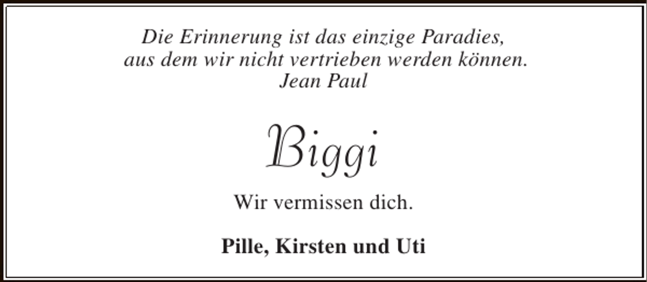 <p>Die Erinnerung ist das einzige Paradies,<br />aus dem wir nicht vertrieben werden können.<br />Jean Paul</p><p>Biggi<br />Wir vermissen dich.<br />Pille, Kirsten und Uti</p>