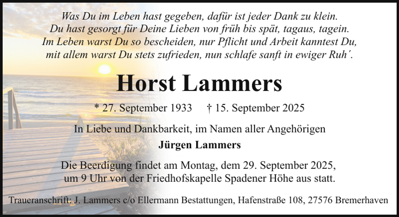 <p>Was Du im Leben hast gegeben, dafür ist jeder Dank zu klein.<br />Du hast gesorgt für Deine Lieben von früh bis spät, tagaus, tagein.<br />Im Leben warst Du so bescheiden, nur Pflicht und Arbeit kanntest Du,<br />mit allem warst Du stets zufrieden, nun schlafe sanft in ewiger Ruh´.</p><p>Horst Lammers<br />* 27. September 1933</p><p>† 15. September 2025</p><p>In Liebe und Dankbarkeit, im Namen aller Angehörigen<br />Jürgen Lammers<br />Die Beerdigung findet am Montag, dem 29. September 2025,<br />um 9 Uhr von der Friedhofskapelle Spadener Höhe aus statt.<br />Traueranschrift: J. Lammers c/o Ellermann Bestattungen, Hafenstraße 108, 27576 Bremerhaven</p>