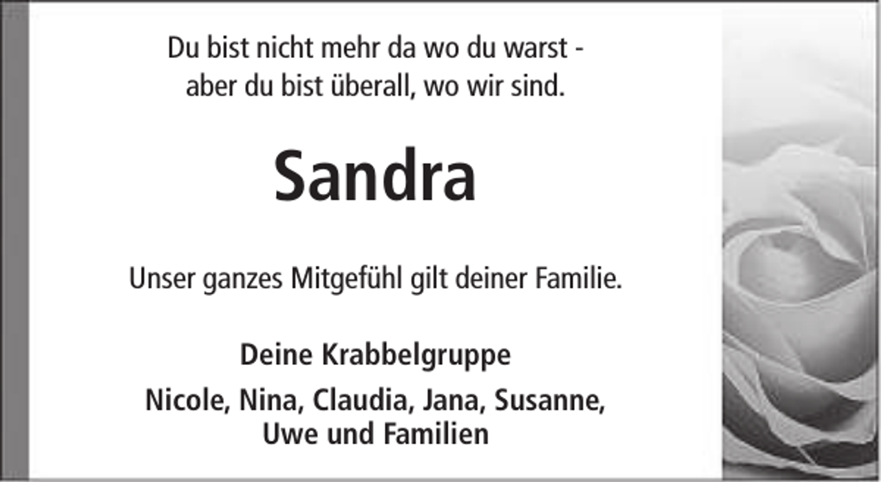 <p>Du bist nicht mehr da wo du warst aber du bist überall, wo wir sind.</p><p>Sandra<br />Unser ganzes Mitgefühl gilt deiner Familie.<br />Deine Krabbelgruppe<br />Nicole, Nina, Claudia, Jana, Susanne,<br />Uwe und Familien</p>