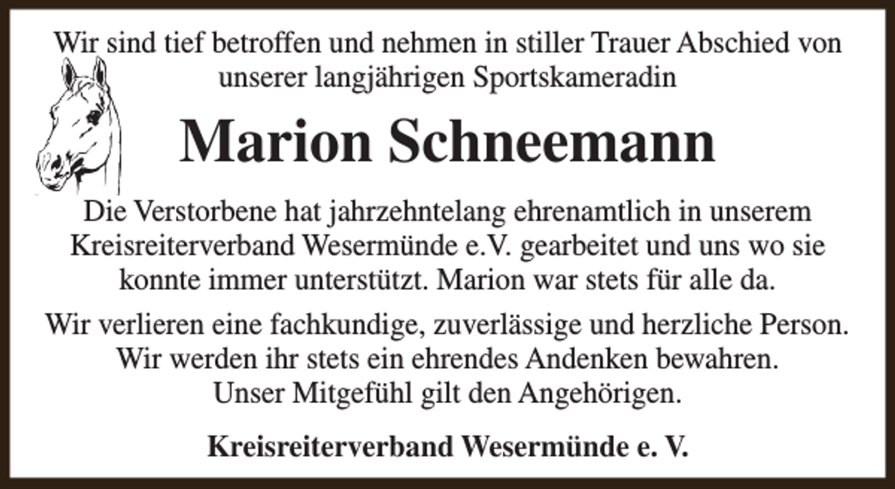 <p>Wir sind tief betroffen und nehmen in stiller Trauer Abschied von<br />unserer langjährigen Sportskameradin</p><p>Marion Schneemann<br />Die Verstorbene hat jahrzehntelang ehrenamtlich in unserem<br />Kreisreiterverband Wesermünde e.V. gearbeitet und uns wo sie<br />konnte immer unterstützt. Marion war stets für alle da.<br />Wir verlieren eine fachkundige, zuverlässige und herzliche Person.<br />Wir werden ihr stets ein ehrendes Andenken bewahren.<br />Unser Mitgefühl gilt den Angehörigen.<br />Kreisreiterverband Wesermünde e. V.</p>