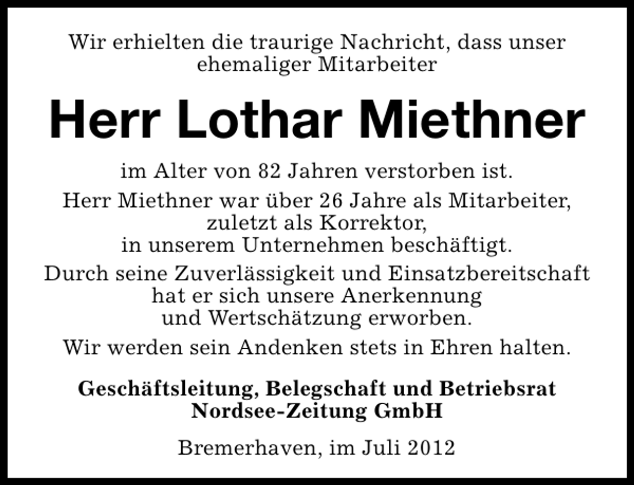 <p>Wir erhielten die traurige Nachricht, dass unser<br />ehemaliger Mitarbeiter</p><p>Herr Lothar Miethner<br />im Alter von 82 Jahren verstorben ist.<br />Herr Miethner war über 26 Jahre als Mitarbeiter,<br />zuletzt als Korrektor,<br />in unserem Unternehmen beschäftigt.<br />Durch seine Zuverlässigkeit und Einsatzbereitschaft<br />hat er sich unsere Anerkennung<br />und Wertschätzung erworben.<br />Wir werden sein Andenken stets in Ehren halten.<br />Geschäftsleitung, Belegschaft und Betriebsrat<br />Nordsee-Zeitung GmbH<br />Bremerhaven, im Juli 2012</p>