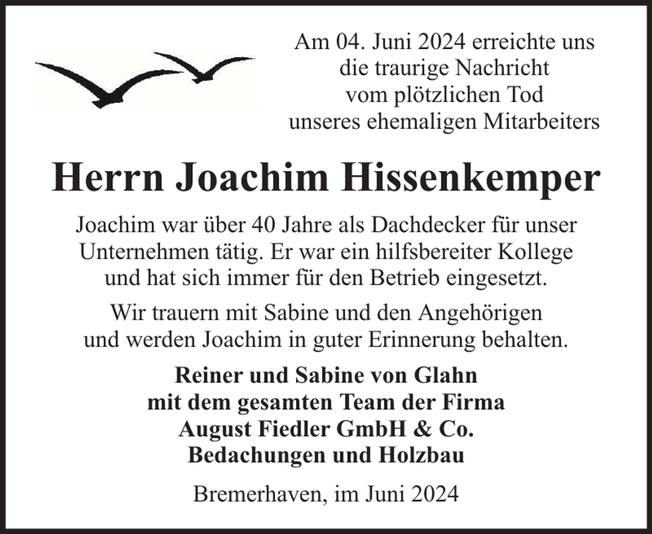 <p>Am 04. Juni 2024 erreichte uns<br />die traurige Nachricht<br />vom plötzlichen Tod<br />unseres ehemaligen Mitarbeiters</p><p>Herrn Joachim Hissenkemper<br />Joachim war über 40 Jahre als Dachdecker für unser<br />Unternehmen tätig. Er war ein hilfsbereiter Kollege<br />und hat sich immer für den Betrieb eingesetzt.<br />Wir trauern mit Sabine und den Angehörigen<br />und werden Joachim in guter Erinnerung behalten.<br />Reiner und Sabine von Glahn<br />mit dem gesamten Team der Firma<br />August Fiedler GmbH &amp; Co.<br />Bedachungen und Holzbau<br />Bremerhaven, im Juni 2024</p>