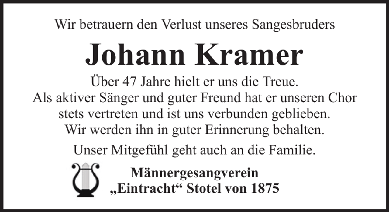 <p>Wir betrauern den Verlust unseres Sangesbruders</p><p>Johann Kramer<br />Über 47 Jahre hielt er uns die Treue.<br />Als aktiver Sänger und guter Freund hat er unseren Chor<br />stets vertreten und ist uns verbunden geblieben.<br />Wir werden ihn in guter Erinnerung behalten.<br />Unser Mitgefühl geht auch an die Familie.<br />Männergesangverein<br />„Eintracht“ Stotel von 1875</p>