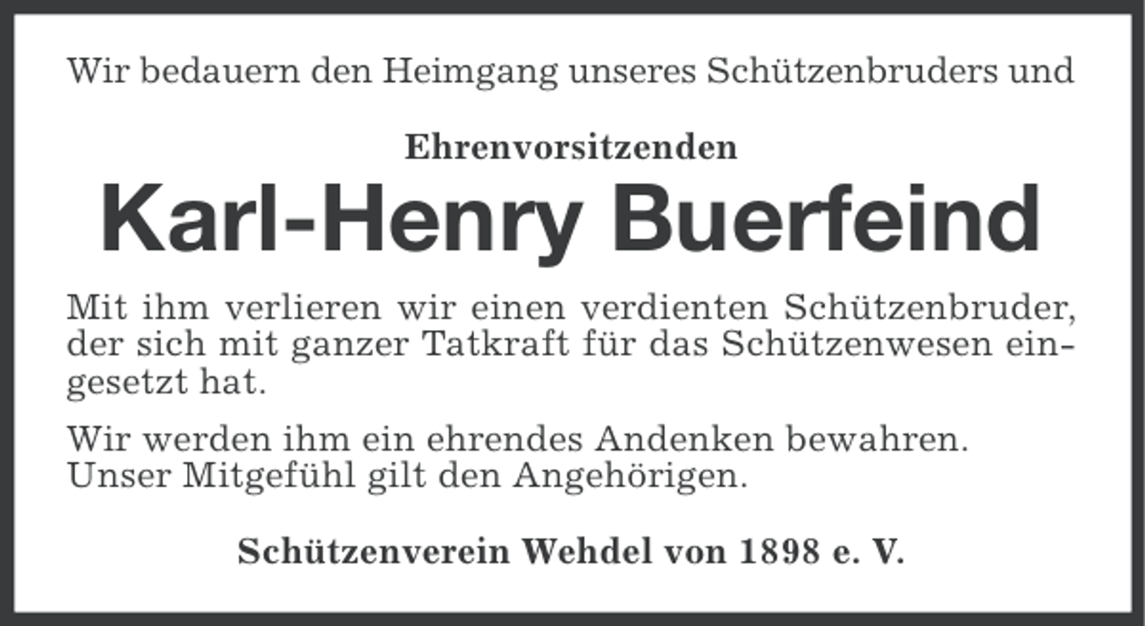 <p>Wir bedauern den Heimgang unseres Schützenbruders und<br />Ehrenvorsitzenden</p>
<p>Karl-Henry Buerfeind<br />Mit ihm verlieren wir einen verdienten Schützenbruder,<br />der sich mit ganzer Tatkraft für das Schützenwesen eingesetzt hat.<br />Wir werden ihm ein ehrendes Andenken bewahren.<br />Unser Mitgefühl gilt den Angehörigen.<br />Schützenverein Wehdel von 1898 e. V.</p>