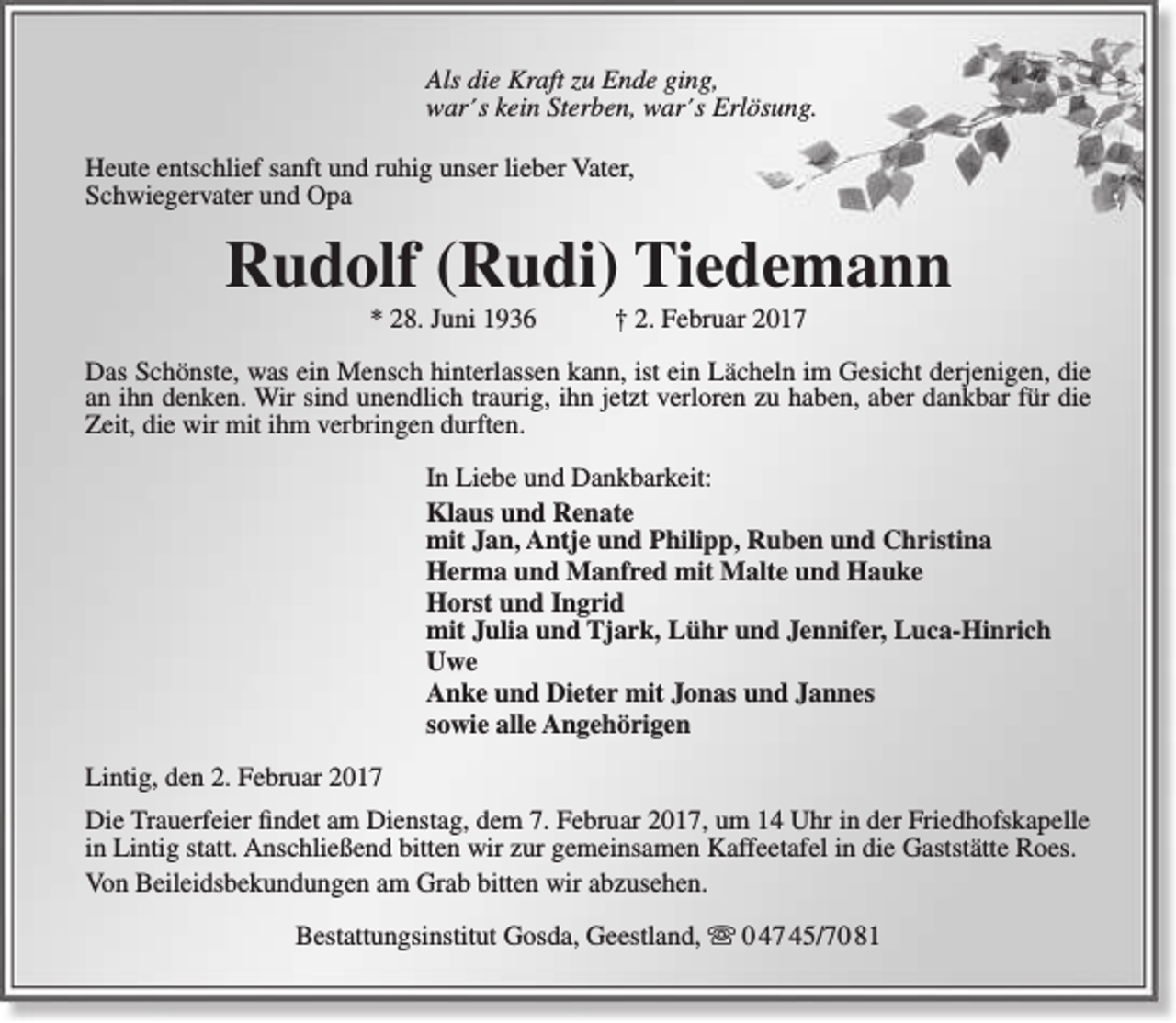 <p>Als die Kraft zu Ende ging,<br />war´s kein Sterben, war´s Erlösung.<br />Heute entschlief sanft und ruhig unser lieber Vater,<br />Schwiegervater und Opa</p><p>Rudolf (Rudi) Tiedemann<br />* 28. Juni 1936</p><p>† 2. Februar 2017</p><p>Das Schönste, was ein Mensch hinterlassen kann, ist ein Lächeln im Gesicht derjenigen, die<br />an ihn denken. Wir sind unendlich traurig, ihn jetzt verloren zu haben, aber dankbar für die<br />Zeit, die wir mit ihm verbringen durften.<br />In Liebe und Dankbarkeit:<br />Klaus und Renate<br />mit Jan, Antje und Philipp, Ruben und Christina<br />Herma und Manfred mit Malte und Hauke<br />Horst und Ingrid<br />mit Julia und Tjark, Lühr und Jennifer, Luca-Hinrich<br />Uwe<br />Anke und Dieter mit Jonas und Jannes<br />sowie alle Angehörigen<br />Lintig, den 2. Februar 2017<br />Die Trauerfeier findet am Dienstag, dem 7. Februar 2017, um 14 Uhr in der Friedhofskapelle<br />in Lintig statt. Anschließend bitten wir zur gemeinsamen Kaffeetafel in die Gaststätte Roes.<br />Von Beileidsbekundungen am Grab bitten wir abzusehen.<br />Bestattungsinstitut Gosda, Geestland,  0 47 45/70 81</p>