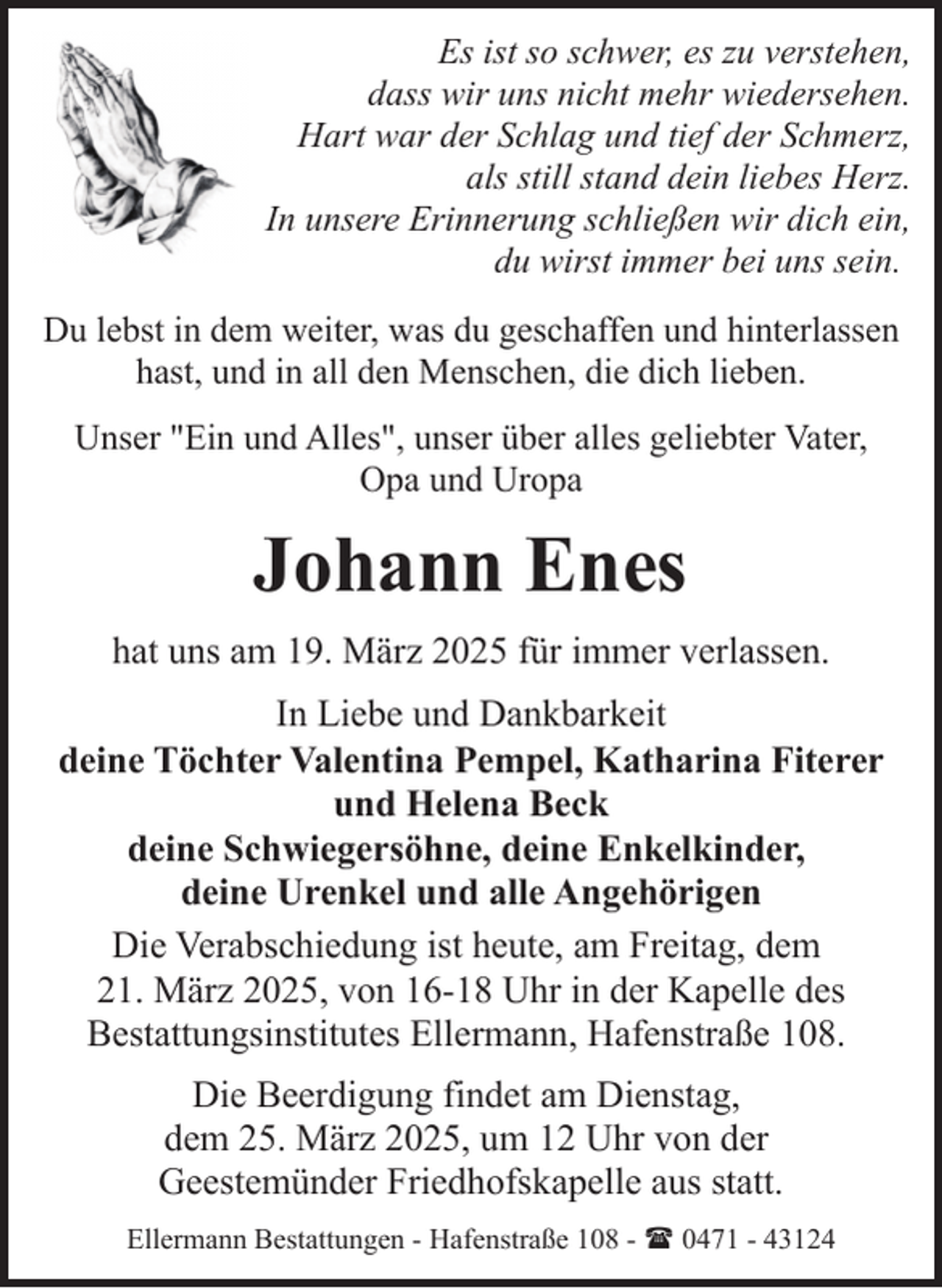 <p>Es ist so schwer, es zu verstehen,<br />dass wir uns nicht mehr wiedersehen.<br />Hart war der Schlag und tief der Schmerz,<br />als still stand dein liebes Herz.<br />In unsere Erinnerung schließen wir dich ein,<br />du wirst immer bei uns sein.<br />Du lebst in dem weiter, was du geschaffen und hinterlassen<br />hast, und in all den Menschen, die dich lieben.<br />Unser "Ein und Alles", unser über alles geliebter Vater,<br />Opa und Uropa</p><p>Johann Enes<br />hat uns am 19. März 2025 für immer verlassen.<br />In Liebe und Dankbarkeit<br />deine Töchter Valentina Pempel, Katharina Fiterer<br />und Helena Beck<br />deine Schwiegersöhne, deine Enkelkinder,<br />deine Urenkel und alle Angehörigen<br />Die Verabschiedung ist heute, am Freitag, dem<br />21. März 2025, von 16-18 Uhr in der Kapelle des<br />Bestattungsinstitutes Ellermann, Hafenstraße 108.<br />Die Beerdigung findet am Dienstag,<br />dem 25. März 2025, um 12 Uhr von der<br />Geestemünder Friedhofskapelle aus statt.<br />Ellermann Bestattungen - Hafenstraße 108 - ( 0471 - 43124</p>