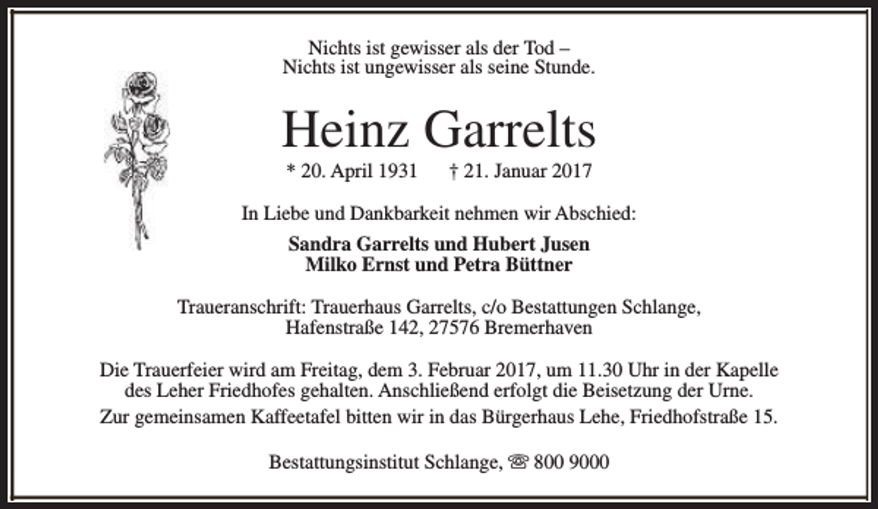 <p>Nichts ist gewisser als der Tod –<br />Nichts ist ungewisser als seine Stunde.</p><p>Heinz Garrelts<br />* 20. April 1931</p><p>† 21. Januar 2017</p><p>In Liebe und Dankbarkeit nehmen wir Abschied:<br />Sandra Garrelts und Hubert Jusen<br />Milko Ernst und Petra Büttner<br />Traueranschrift: Trauerhaus Garrelts, c/o Bestattungen Schlange,<br />Hafenstraße 142, 27576 Bremerhaven<br />Die Trauerfeier wird am Freitag, dem 3. Februar 2017, um 11.30 Uhr in der Kapelle<br />des Leher Friedhofes gehalten. Anschließend erfolgt die Beisetzung der Urne.<br />Zur gemeinsamen Kaffeetafel bitten wir in das Bürgerhaus Lehe, Friedhofstraße 15.<br />Bestattungsinstitut Schlange, s 800 9000</p>