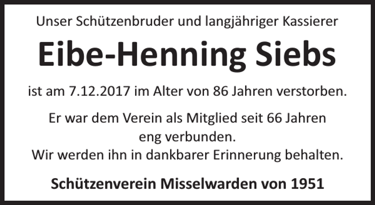 <p>Unser Schützenbruder und langjähriger Kassierer</p><p>Eibe-Henning Siebs</p><p>ist am 7.12.2017 im Alter von 86 Jahren verstorben.<br />Er war dem Verein als Mitglied seit 66 Jahren<br />eng verbunden.<br />Wir werden ihn in dankbarer Erinnerung behalten.</p><p>Schützenverein Misselwarden von 1951</p>