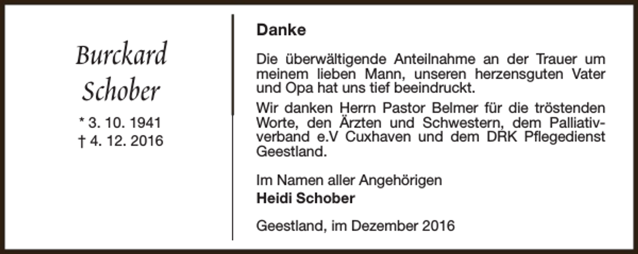 <p>Burckard<br />Schober<br />* 3. 10. 1941<br />† 4. 12. 2016</p><p>Danke<br />Die überwältigende Anteilnahme an der Trauer um<br />meinem lieben Mann, unseren herzensguten Vater<br />und Opa hat uns tief beeindruckt.<br />Wir danken Herrn Pastor Belmer für die tröstenden<br />Worte, den Ärzten und Schwestern, dem Palliativverband e.V Cuxhaven und dem DRK Pflegedienst<br />Geestland.<br />Im Namen aller Angehörigen<br />Heidi Schober<br />Geestland, im Dezember 2016</p>