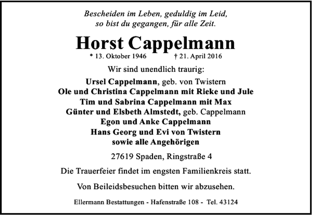 <p>Bescheiden im Leben, geduldig im Leid,<br />so bist du gegangen, für alle Zeit.</p><p>Horst Cappelmann<br />* 13. Oktober 1946</p><p>† 21. April 2016</p><p>Wir sind unendlich traurig:<br />Ursel Cappelmann, geb. von Twistern<br />Ole und Christina Cappelmann mit Rieke und Jule<br />Tim und Sabrina Cappelmann mit Max<br />Günter und Elsbeth Almstedt, geb. Cappelmann<br />Egon und Anke Cappelmann<br />Hans Georg und Evi von Twistern<br />sowie alle Angehörigen<br />27619 Spaden, Ringstraße 4<br />Die Trauerfeier findet im engsten Familienkreis statt.<br />Von Beileidsbesuchen bitten wir abzusehen.<br />Ellermann Bestattungen - Hafenstraße 108 - Tel. 43124</p>