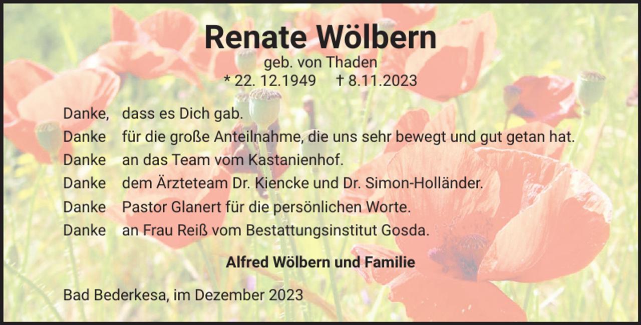 <p>Renate Wölbern<br />geb. von Thaden<br />* 22. 12.1949 † 8.11.2023<br />Danke,<br />Danke<br />Danke<br />Danke<br />Danke<br />Danke</p><p>dass es Dich gab.<br />für die große Anteilnahme, die uns sehr bewegt und gut getan hat.<br />an das Team vom Kastanienhof.<br />dem Ärzteteam Dr. Kiencke und Dr. Simon-Holländer.<br />Pastor Glanert für die persönlichen Worte.<br />an Frau Reiß vom Bestattungsinstitut Gosda.<br />Alfred Wölbern und Familie</p><p>Bad Bederkesa, im Dezember 2023</p>