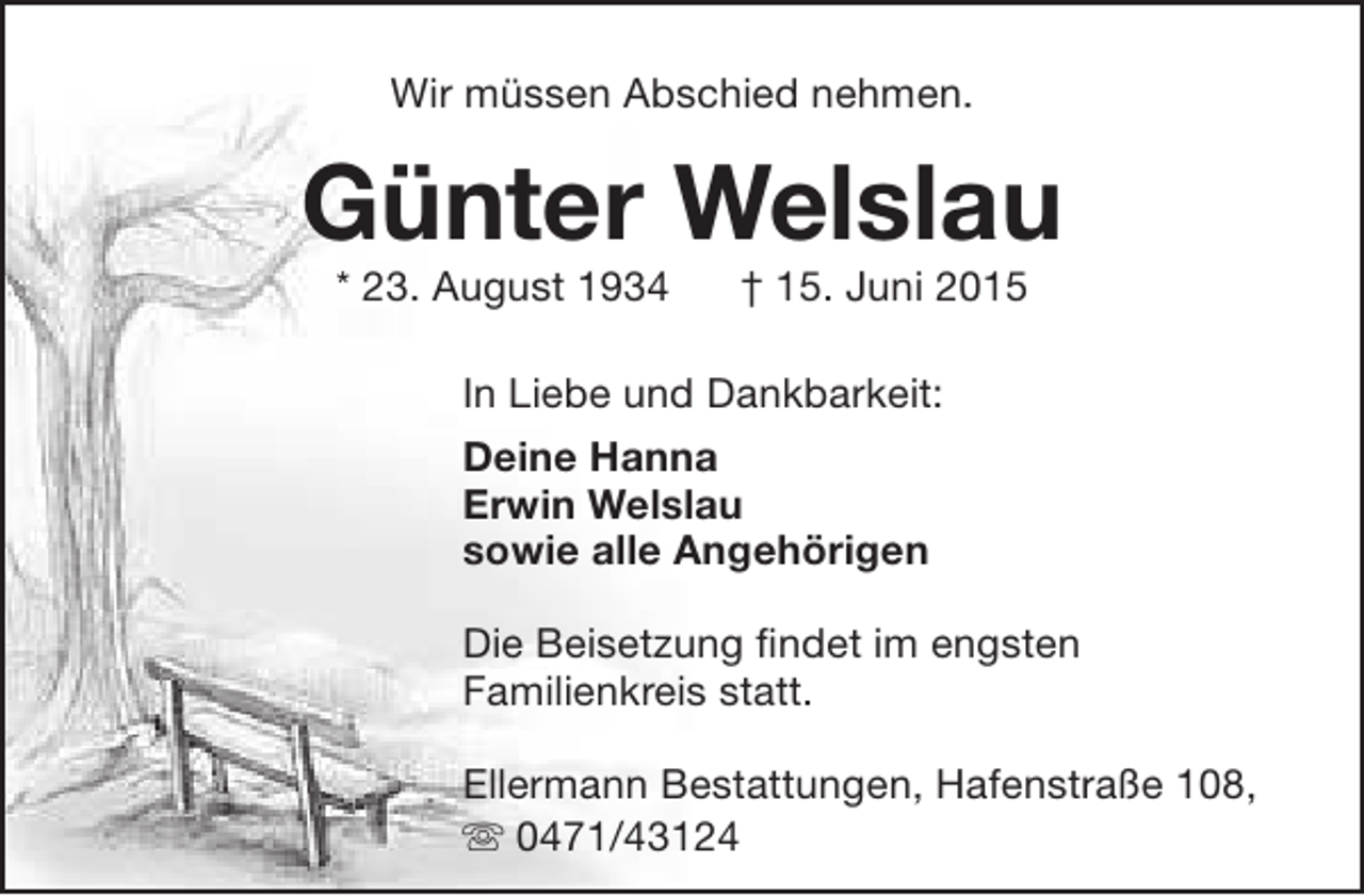 <p>Wir müssen Abschied nehmen.</p><p>Günter Welslau<br />* 23. August 1934</p><p>† 15. Juni 2015</p><p>In Liebe und Dankbarkeit:<br />Deine Hanna<br />Erwin Welslau<br />sowie alle Angehörigen<br />Die Beisetzung findet im engsten<br />Familienkreis statt.<br />r<br />Ellermann Bestattungen, Hafenstraße 108,<br /> 0471/43124</p>