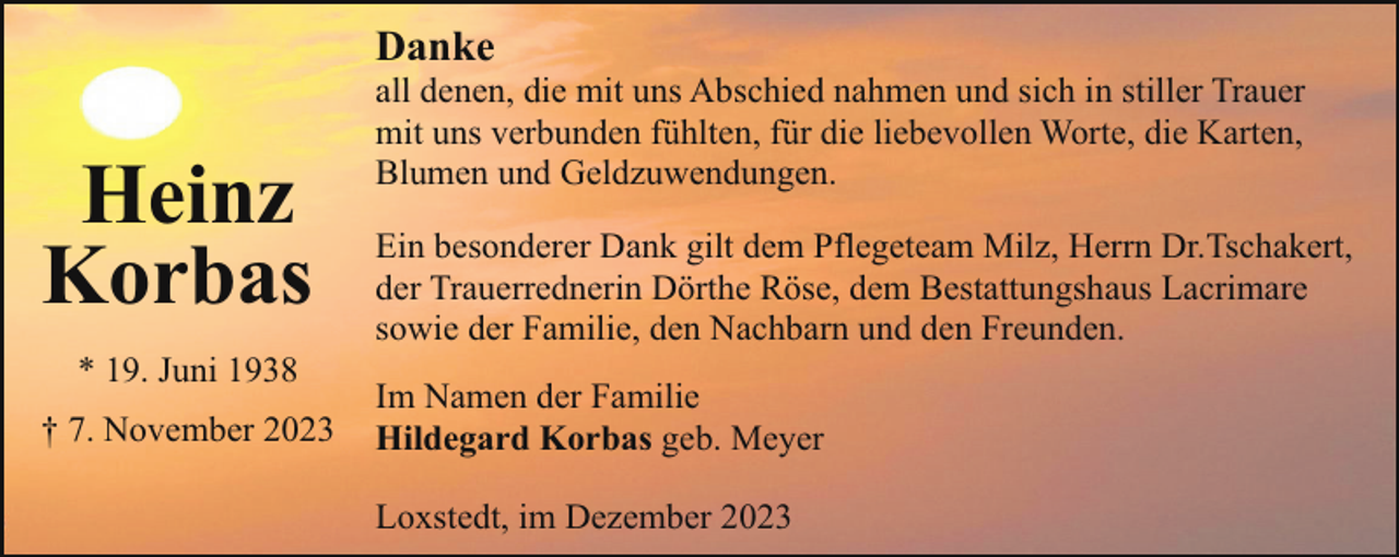 <p>Danke</p><p>Heinz<br />Korbas<br />* 19. Juni 1938<br />† 7. November 2023</p><p>all denen, die mit uns Abschied nahmen und sich in stiller Trauer<br />mit uns verbunden fühlten, für die liebevollen Worte, die Karten,<br />Blumen und Geldzuwendungen.<br />Ein besonderer Dank gilt dem Pflegeteam Milz, Herrn Dr.Tschakert,<br />der Trauerrednerin Dörthe Röse, dem Bestattungshaus Lacrimare<br />sowie der Familie, den Nachbarn und den Freunden.<br />Im Namen der Familie<br />Hildegard Korbas geb. Meyer<br />Loxstedt, im Dezember 2023</p>