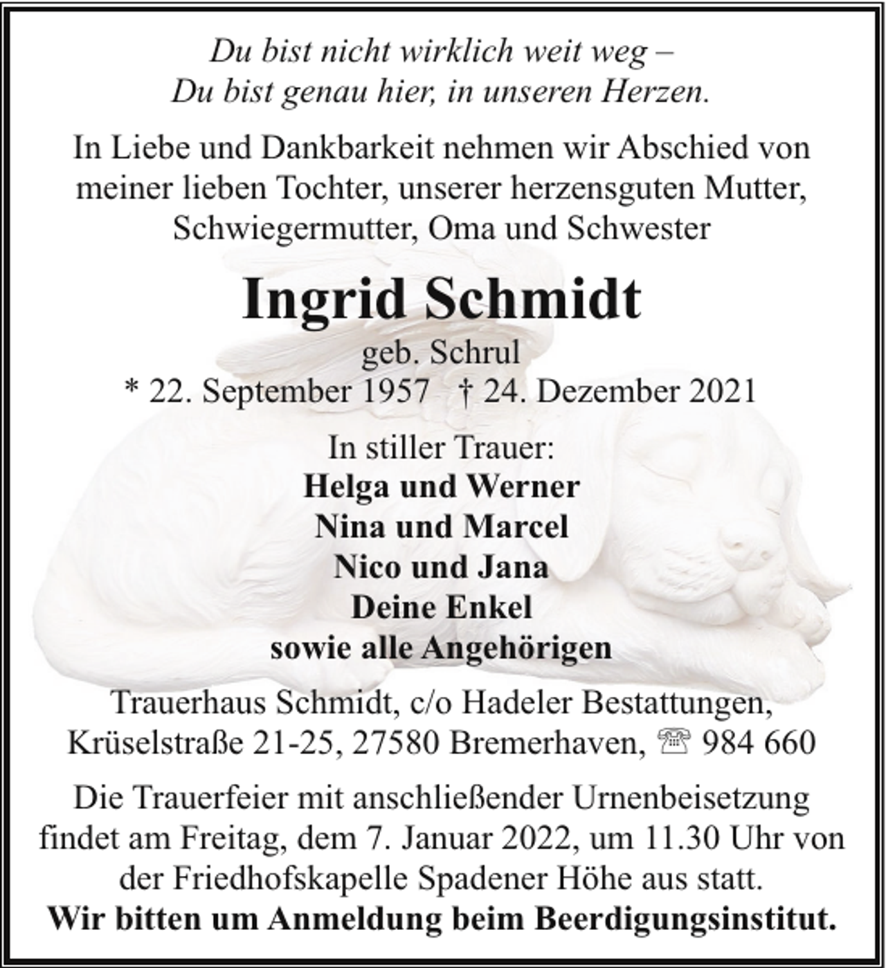 <p>Du bist nicht wirklich weit weg –<br />Du bist genau hier, in unseren Herzen.<br />In Liebe und Dankbarkeit nehmen wir Abschied von<br />meiner lieben Tochter, unserer herzensguten Mutter,<br />Schwiegermutter, Oma und Schwester</p><p>Ingrid Schmidt</p><p>geb. Schrul<br />* 22. September 1957 † 24. Dezember 2021<br />In stiller Trauer:<br />Helga und Werner<br />Nina und Marcel<br />Nico und Jana<br />Deine Enkel<br />sowie alle Angehörigen<br />Trauerhaus Schmidt, c/o Hadeler Bestattungen,<br />Krüselstraße 21-25, 27580 Bremerhaven, ' 984 660<br />Die Trauerfeier mit anschließender Urnenbeisetzung<br />findet am Freitag, dem 7. Januar 2022, um 11.30 Uhr von<br />der Friedhofskapelle Spadener Höhe aus statt.<br />Wir bitten um Anmeldung beim Beerdigungsinstitut.</p>