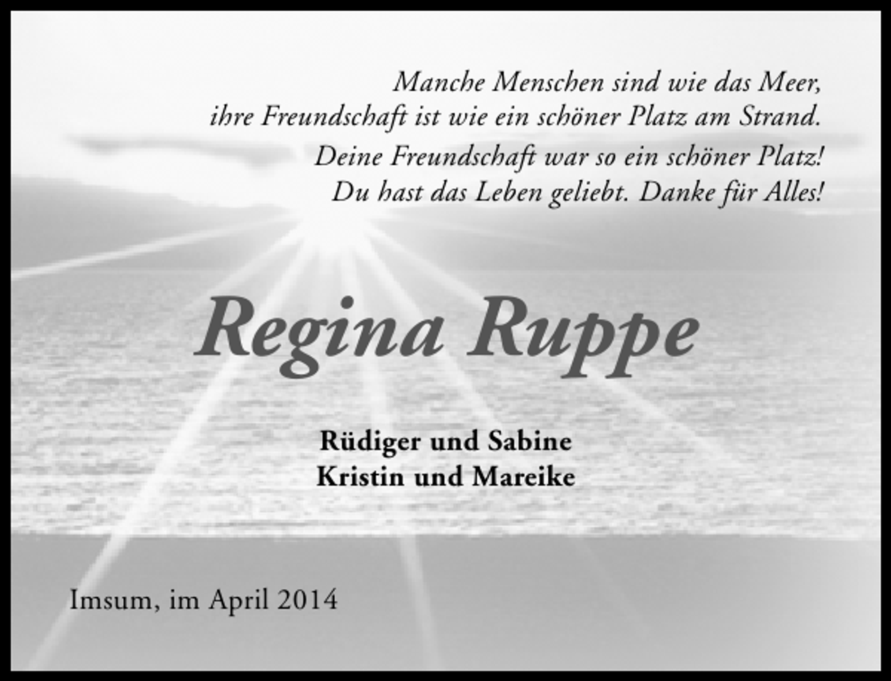 <p>Manche Menschen sind wie das Meer,<br />ihre Freundschaft ist wie ein schöner Platz am Strand.<br />Deine Freundschaft war so ein schöner Platz!<br />Du hast das Leben geliebt. Danke für Alles!</p><p>Regina Ruppe<br />Rüdiger und Sabine<br />Kristin und Mareike</p><p>Imsum, im April 2014</p>