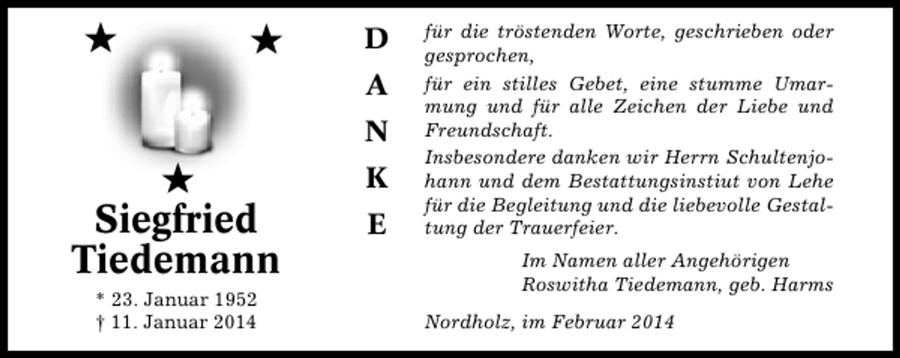 <p>★</p><p>★</p><p>D<br />A<br />N</p><p>★<br />Siegfried<br />Tiedemann<br />* 23. Januar 1952<br />† 11. Januar 2014</p><p>K<br />E</p><p>für die tröstenden Worte, geschrieben oder<br />gesprochen,<br />für ein stilles Gebet, eine stumme Umarmung und für alle Zeichen der Liebe und<br />Freundschaft.<br />Insbesondere danken wir Herrn Schultenjohann und dem Bestattungsinstiut von Lehe<br />für die Begleitung und die liebevolle Gestaltung der Trauerfeier.<br />Im Namen aller Angehörigen<br />Roswitha Tiedemann, geb. Harms<br />Nordholz, im Februar 2014</p>