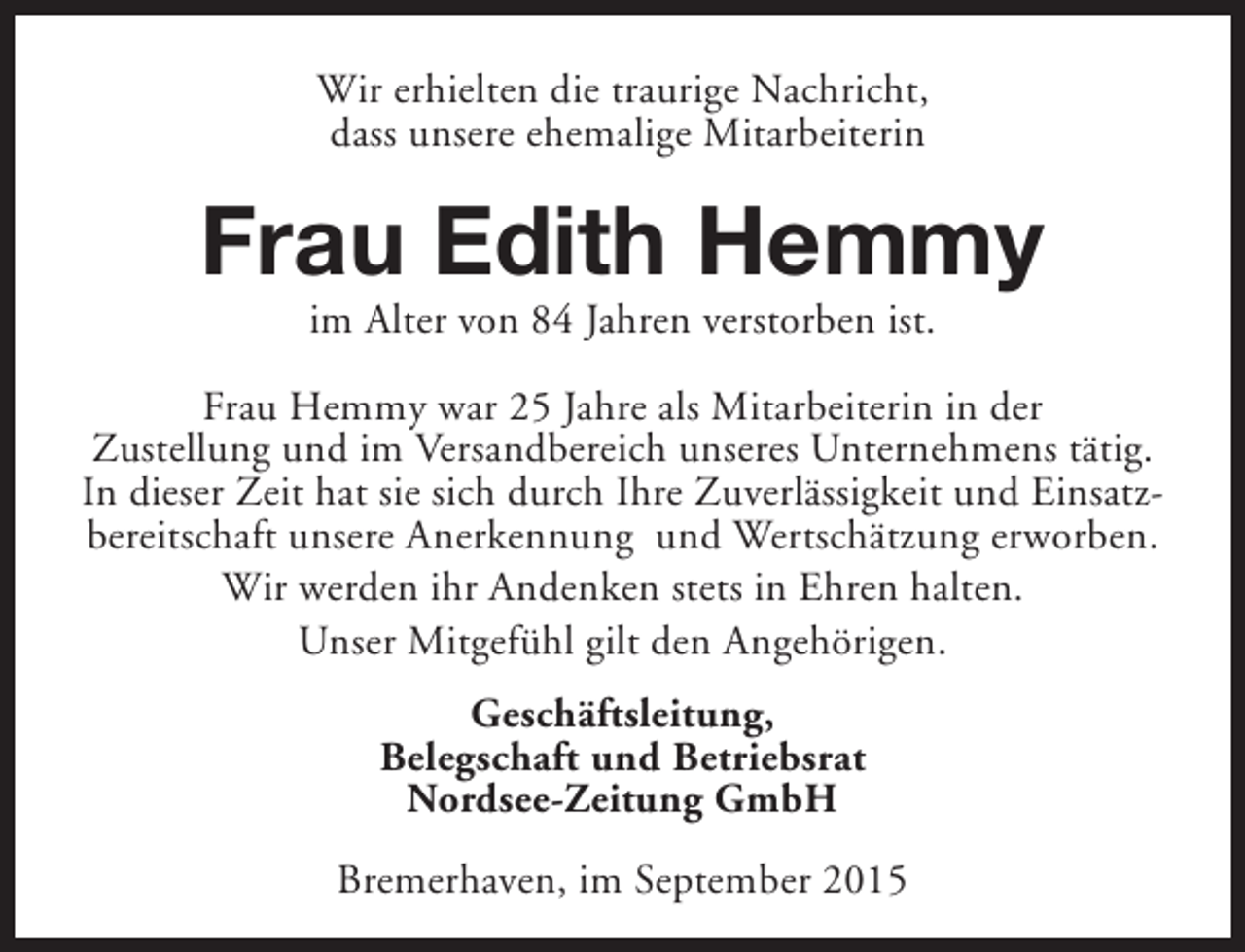 <p>Wir erhielten die traurige Nachricht,<br />dass unsere ehemalige Mitarbeiterin</p><p>Frau Edith Hemmy<br />im Alter von 84 Jahren verstorben ist.</p><p>Frau Hemmy war 25 Jahre als Mitarbeiterin in der<br />Zustellung und im Versandbereich unseres Unternehmens tätig.<br />In dieser Zeit hat sie sich durch Ihre Zuverlässigkeit und Einsatzbereitschaft unsere Anerkennung und Wertschätzung erworben.<br />Wir werden ihr Andenken stets in Ehren halten.<br />Unser Mitgefühl gilt den Angehörigen.<br />Geschäftsleitung,<br />Belegschaft und Betriebsrat<br />Nordsee-Zeitung GmbH<br />Bremerhaven, im September 2015</p>